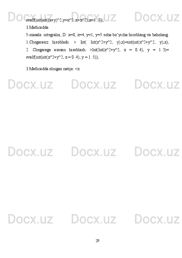 evalf(int(int((x+y)^2,y=x^2..x+x^2),x=1..3));
3.Mathcadda
5-masala. integralni, D: x=0, x=4, y=1, y=5 soha bo‘yicha hisoblang va baholang.
1.Chegarasiz   hisoblash.   >   Int(   Int(x^2+y^2,   y),x)=int(int(x^2+y^2,   y),x);
2.   Chegaraga   asosan   hisoblash.   >Int(Int(x^2+y^2,   x   =   0..4),   y   =   1..5)=
evalf(int(int(x^2+y^2, x = 0..4), y = 1..5));
3.Mathcadda   olingan natija: <x
29 