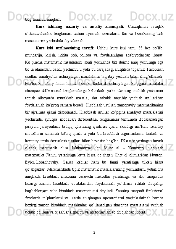 bog’lanishni aniqlash.
Kurs   ishining   nazariy   va   amaliy   ahamiyati:   Chiziqlimas   issiqlik
o’tkazuvchanlik   tenglamasi   uchun   ayirmali   sxemalarni   fan   va   texnikaning   turli
masalalarini yechishda foydalanish .
Kurs   ishi   tuzilmasining   tavsifi:   Ushbu   kurs   ishi   jami   35   bet   bo’lib,
mundarija,   kirish,   ikkita   bob,   xulosa   va   foydalanilgan   adabiyotlardan   iborat.
Ko`pincha   matematik   masalalarni   sonli   yechishda   biz   doimo   aniq   yechimga   ega
bo`la olmasdan, balki, yechimni u yoki bu darajadagi aniqlikda topamiz.   Hisoblash
usullari   amaliyotda   uchraydigan   masalalarni   taqribiy   yechish   bilan   shug ullanadi.ʼ
Ma lumki,   tabiiy   fanlar   hamda   texnika   fanlarida   uchraydigan   ko pgina   masalalar	
ʼ ʼ
chiziqsiz   differentsial   tenglamalarga   keltiriladi,   ya ni   ularning   analitik   yechimini	
ʼ
topish   nihoyatda   murakkab   masala,   shu   sababli   taqribiy   yechish   usullaridan
foydalanish ko proq samara beradi. Hisoblash usullari zamonaviy matematikaning	
ʼ
bir   ajralmas   qismi   xisoblanadi.   Hisoblash   usullar   ko pgina   amaliyot   masalalarini	
ʼ
yechishda,   ayniqsa,   modellari   differentsial   tenglamalar   terminida   ifodalanadigan
jarayon,   jarayonlarni   tadqiq   qilishning   ajralmas   qismi   ekanligi   ma lum.   Bunday	
ʼ
modellarni   samarali   tatbiq   qilish   u   yoki   bu   hisoblash   algoritmlarini   tanlash   va
kompьyuterda dasturlash usullari bilan bevosita bog liq. IX asrda yashagan buyuk	
ʼ
o’zbek   matematik   olimi   Muhammad   ibn   Muso   al   –   Xorazmiy   hisoblash
matematika   Fanini   yaratishga   katta   hissa   qo’shgan.   Chet   el   olimlaridan   Nyuton ,
Eyler,   Lobachevsky ,   Gauss   kabilar   ham   bu   fanni   yaratishga   ulkan   hissa
qo’shganlar. Matematikada tipik matematik masalalarining yechimlarni yetarlicha
aniqlikda   hisoblash   imkonini   beruvchi   metodlar   yaratishga   va   shu   maqsadda
hozirgi   zamon   hisoblash   vositalaridan   foydalanish   yo’llarini   ishlab   chiqishga
bag’ishlangan   soha   hisoblash   matematikasi   deyiladi.   Fanning   maqsadi   funksional
fazolarda   to’plamlarni   va   ularda   aniqlangan   operatorlarni   yaqinlashtirish   hamda
hozirgi   zamon   hisoblash   mashinalari   qo’llanadigan   sharoitda   masalalarni   yechish
uchun oqilona va tejashlar algoritm va metodlar ishlab chiqishdan iborat.
3 