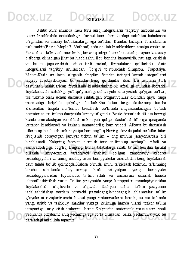 XULOSA
Ushbu   kurs   ishimda   men   turli   aniq   integrallarni   taqribiy   hisoblashni   va
ularni   hisoblashda   ishlatiladigan   formulalarni,   formulardagi   xatolikni   baholashni
o`rgandim   va   amaliy   ko‘nikmalarga   ega   bo‘ldim.   Bundan   tashqari,   formulalarni
turli muhit (Basic, Maple 7, Mathcad)larda qo`llab hisoblashlarni amalga oshirdim.
Yana shuni ta`kidlash mumkinki, biz aniq integrallarni hisoblash jarayonida asosiy
e`tiborga olinadigan jihat bu hisoblashni iloji boricha kamaytirib, natijaga erishish
va   bu   natijaga   erishish   uchun   turli   metod ,   formulalarni   qo`llashdir.   Aniq
integrallarni   taqribiy   usullaridan:   To`g`ri   to`rtburchak   Simpson,   Trapetsiya,
Monte-Karlo   usullarini   o`rganib   chiqdim.   Bundan   tashqari   karrali   integrallarni
taqriby   hisoblashdayam   bu   usullar   keng   qo`llanilar   ekan.   Bu   usullarni   turli
dasturlash   muhitlaridan   foydalanib   hisoblashning   bir   afzalligi   shundan   iboratki,
foydalanuvchi xatolikga yo‘l qo‘ymasligi uchun yoki xato yechib qo‘ygan bo‘lsa ,
tez   tuzatib   olish   uchun   dasturda   ishlatilgan   o‘zgaruvchilar   oldindan   qaysi   turga
mansubligi   belgilab   qo‘yilgan   bo‘ladi.Shu   bilan   birga   dasturning   barcha
elementlari   haqida   ma‘lumot   tavsiflash   bo‘limida   mujassamlashgan   bo‘ladi
operatorlar esa imkon darajasida kamaytirilgandir. Basic dasturlash tili esa hozirgi
kunda   ommalashgan   va   ishlash   imkoniyati   qolgan   dasturlash   tillariga   qaraganda
kattaroq   hisoblanadi   va   ishlash   samaradorligi   ham   yuqori.   Albatta   bu   dasturlash
tillarining hisoblash imkoniyatiga ham bog’liq. Hozirgi davrda jadal sur’atlar bilan
rivojlanib   borayotgan   jamiyat   uchun   ta’lim   –   eng   muhim   jarayonlardan   biri
hisoblanadi.   Xalqning   farovon   turmush   tarzi   ta’limning   nechog’li   sifatli   va
samaradorligiga   bog’liq.   Bugungi   kunda   talabalarga   sifatli   ta’lim   berishni   tashkil
qilishda   ilmiy-tехnika   taraqqiyoti   mahsuli   bo`lgan   zamоnaviy   aхbоrоt
tехnоlоgiyalari va uning mоddiy asоsi  kоmpyutеrlar хizmatidan kеng fоydalani sh
davr   talabi   bo ’ lib   qоlmоqda . Xulosa   o’rnida   shuni   ta’kidlash   lozimki ,   ta’limning
barcha   sohalarida   hayotimizga   kirib   kelayotgan   yangi   kompyuter
texnologiyalaridan   foydalanib,   ta’lim   sifati   va   samarasini   oshirish   hamda
takomillashtirilish   zarur.   Ta’lim   jarayonida   yangi   kompyuter   texnologiyalaridan
foydalanilishi   o’qituvchi   va   o’quvchi   faoliyati   uchun   ta’lim   jarayonini
jadallashtirishga   yordam   beruvchi   psixologogik-pedagogik   ishlanmalar,   ta’lim
g’oyalarini   rivojlantiruvchi   butkul   yangi   imkoniyatlarni   beradi,   bu   esa   ta’limda
yangi   uslub   va   tashkiliy   shakllar   yuzaga   kelishiga   hamda   ularni   tezkor   ta’lim
jarayoniga   joriy   etish   imkonini   beradi.Ko`pincha   matematik   masalalarni   sonli
yechishda biz doimo aniq yechimga ega bo`la olmasdan, balki, yechimni u yoki bu
darajadagi aniqlikda topamiz.
30 