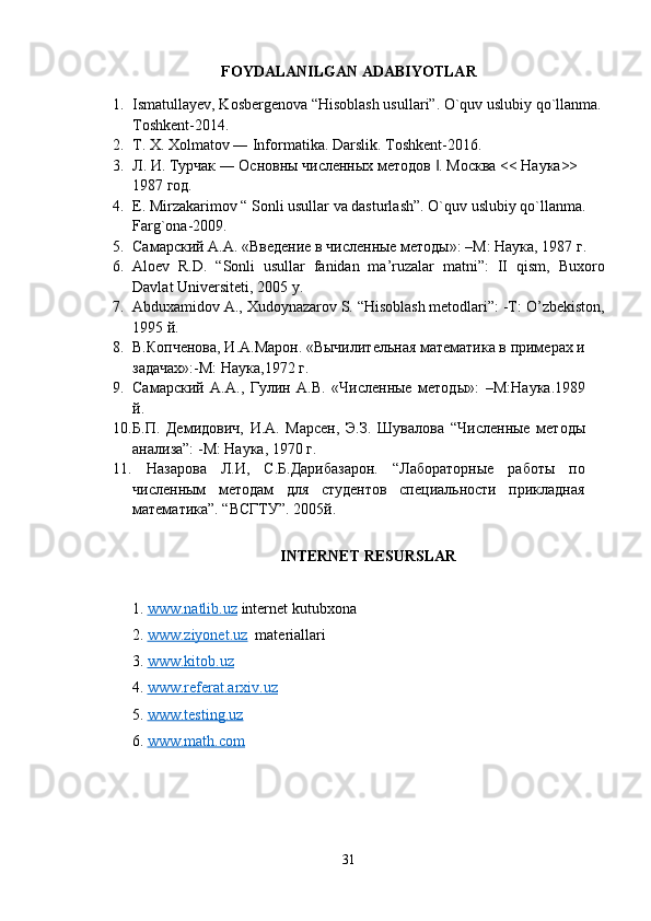 FOYDALANILGAN ADABIYOTLAR
1. Ismatullayev, Kosbergenova “Hisoblash usullari”. O`quv uslubiy qo`llanma.
Toshkent-2014.
2. T. X. Xolmatov ― Informatika. Darslik.  Toshkent-2016.
3. Л. И. Турчак ― Основны численных методов  . Москва << Наука>> ‖
1987 год.
4. E. Mirzakarimov “ Sonli usullar va dasturlash”. O`quv uslubiy qo`llanma. 
Farg`ona-2009.
5. Самарский А.А. «Введение в численные методы»: –М: Наука, 1987 г.
6. Aloev   R.D.   “Sonli   usullar   fanidan   ma’ruzalar   matni”:   II   qism,   Buxoro
Davlat Universiteti , 2005  y .
7. Abduxamidov A., Xudoynazarov S. “Hisoblash metodlari”: -Т:  O’zbekiston ,
1995 й. 
8. В.Копченова, И.А.Марон. «Вычилительная математика в примерах и
задачах»:-М: Наука,1972  г .
9. Самарский   А.А.,   Гулин   А.В.   «Численные   методы»:   – М:Наука.1989
й .
10. Б.П.   Демидович,   И.А.   Марсен,   Э.З.   Шувалова   “ Численные   методы
анализа”: -М: Наука, 1970 г.
11.   Назарова   Л.И,   С.Б.Дарибазарон.   “Лабораторные   работы   по
численным   методам   для   студентов   специальности   прикладная
математика”. “ВСГТУ”. 2005й.
INTERNET RESURSLAR
1.  www.natlib.uz   internet kutubxona
2.  www.ziyonet.uz   materiallari
3.  www.kitob.uz
4 .  www.referat.arxiv.uz
5 .  www.testing.uz
6 .  www.math.com
31 