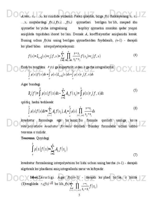 А
п va х
1 ,   х
2 ,   ..., х
п   ko`rinishda yozamiz. Faraz qilaylik, bizga   f(x)   funksiyaning   х
1 ,   х
2 ,
..., х
п   nuqtalardagi   f(x
1 ),f(x
2 ),…,f(x
n )     qiymatlari     berilgan   bo`lib,   maqsad   shu
qiymatlar   bo`yicha   integralning               taqribiy   qiymatini   mumkin   qadar   yuqori
aniqlikda   topishdan   iborat   bo`lsin.   Demak   А
к   koeffisiyentlar   aniqlanishi   kerak.
Buning   uchun   f(x) ni   uning   berilgan   qiymatlaridan   foydalanib,   ( п - 1)   -   darajali
ko`phad bilan    interpolyatsiyalaymiz:
(4)
Endi bu tenglikni  ρ (x)  ga kupaytirib,  a  dan  b  gacha integrallaylik.
      
Agar bundagi
 (5)
qoldiq  hadni tashlasak:                                    
   (6)
kvadratur   formulaga   ega   bo`lamiz.Bu   formula   qurilish   usuliga   ko`ra
interpolyatsion   kvadratur   formula   deyiladi.   Bunday   formulalar   uchun   ushbu
teorema o`rinlidir.
Teorema . Quyidagi	
∫
a
b	
ρ(x)f(x)≈	∑
k=1
n	
Akf(xk)
                                                                            (7)                              
kvadratur formulaning interpolyatsion bo`lishi uchun uning barcha   ( п - 1) - darajali
algebraik ko`phadlarni aniq integrallashi zarur va kifoyadir.
Isbot. Z a r u r l i g i .   Agar   f(x) ( п - 1)   -   darajali   ko`phad   bo`lsa,   u   holda
(8)tenglikda    r
n (f,x)	
¿0  bo`lib,  f(x)=
5	
f(x)=Ln−1(x)+rn(f,x)=∑
k=1
n	
∏
i=1,i≠k	
n	x−	xi	
xk−xi
f(xk)+rn(f,x)	
∫
a
b
ρ(x)f(x)dx	=∫
a
b
ρ(x)Ln−1(x)dx	+∫
a
b
ρ(x)rn(f,x)dx	
Rn(f)=∫
a
b	
ρ(x)f(x)dx	−	∑
k=1
n	
Akf(xk)=∫
a
b	
ρ(x)rn(f,x)dx	
∫
a
b
ρ(x)f(x)dx	≈	∑
k==1
n	
Akf(xk),Ak=∫
a
b
ρ(x)	∏
i=1,i≠k	
n	x−xi	
xk−xi
dx	
∑
k=1
n	
∏
i=1,i≠k	
n	x−xi	
xk−	xi
f(xk) 