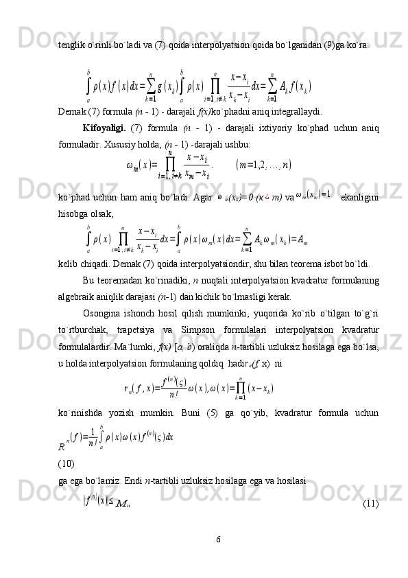 tenglik o`rinli bo`ladi va (7) qoida interpolyatsion qoida bo`lganidan (9)ga ko`ra:
Demak (7) formula  ( п  -  1) - darajali  f(x) ko`phadni aniq integrallaydi.
Kifoyaligi.   (7)   formula   ( п   -   1)   -   darajali   ixtiyoriy   ko`phad   uchun   aniq
formuladir. Xususiy holda,  ( п  -  1) -darajali ushbu:
ko`phad   uchun   ham   aniq   bo`ladi.   Agar  ω
m (x
k )=0 ( к	¿ т )   va	ωm(xm)=1     ekanligini
hisobga olsak,  
kelib chiqadi. Demak (7) qoida interpolyatsiondir, shu bilan teorema isbot bo`ldi.
Bu teoremadan ko`rinadiki,   n   nuqtali interpolyatsion kvadratur formulaning
algebraik aniqlik darajasi  ( п - 1) dan kichik bo`lmasligi kerak.
Osongina   ishonch   hosil   qilish   mumkinki,   yuqorida   ko`rib   o`tilgan   to`g`ri
to`rtburchak,   trapetsiya   v а   Simpson   formulalari   interpolyatsion   kvadratur
formulalardir. Ma`lumki,  f(x)  [ a, b ) oraliqda  n -tartibli uzluksiz hosilaga ega bo`lsa,
u holda interpolyatsion formulaning qoldiq  hadi r
n (f,  x)  ni
ko`rinishda   yozish   mumkin.   Buni   (5)   ga   qo`yib,   kvadratur   formula   uchun
R	
n(f)=	1
n!∫
a
b
ρ(x)ω(x)f(n)(ς)dx
(10)
ga ega bo`lamiz. Endi  n -tartibli uzluksiz hosilaga ega va hosilasi 	
|f(n)(x)|≤	М	п
                                                                                       (11)
6	
∫
a
b
ρ(x)f(x)dx	=	∑
k=1
n	
g(xk)∫
a
b	
ρ(x)	∏
i=1,i≠k	
n	x−	xi	
xk−	xi
dx	=	∑
k=1
n	
Akf(xk)	
ωm(x)=	∏
i=1,i≠k	
n	x−	xi	
xm−	xi
.	(m=	1,2	,...,n)	
∫
a
b	
ρ(x)	∏
i=1,i≠k	
n	x−	xi	
xk−	xi
dx	=∫
a
b	
ρ(x)ωm(x)dx	=	∑
k=1
n	
Akωm(xk)=	Am	
rn(f,x)=	f(n)(ς)	
n!	ω(x),ω(x)=∏
k=1
n	
(x−	xk) 