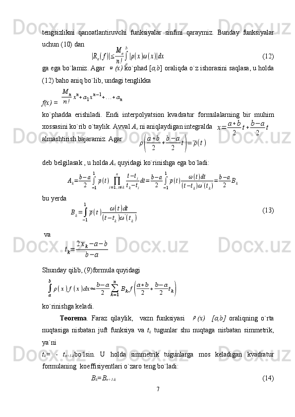 tengsizlikni   qanoatlantiruvchi   funksiyalar   sinfini   qaraymiz.   Bunday   funksiyalar
uchun (10) dan                                                                               
 (12)     
ga ega bo`lamiz. Agar   ω ( х )  ko`phad [ a,b ] oraliqda o`z ishorasini saqlasa, u holda
(12) baho aniq bo`lib, undagi tenglikka   
f(x) = 	
M	n	
n!	xn+a1xn−1+...+an
ko`phadda   erishiladi.   Endi   interpolyatsion   kvadratur   formulalarning   bir   muhim
xossasini ko`rib o`taylik. Avval  А
к  ni aniqlaydigan integralda 
almashtirish bajaramiz. Agar
deb belgilasak , u holda  А
к  quyidagi ko`rinishga ega bo`ladi:
bu yerda                                                     
 (13)
 va   
Shunday qilib, (9)formula quyidagi
ko`rinishga keladi.
Teorema .   Faraz   qilaylik,     vazn   funksiyasi    	
ρ ( х )     [ а ,b]   oraliqning   o`rta
nuqtasiga   nisbatan   juft   funksiya   va   t
k   tugunlar   shu   nuqtaga   nisbatan   simmetrik,
ya`ni 
t
k =   -   t
n+1-k bo`lsin.   U   holda   simmetrik   tugunlarga   mos   keladigan   kvadratur
formulaning  koeffisiyentlari o`zaro teng bo`ladi:
B
k =B
n+1-k                                                                                                                                                   (14)
7	
|Rn(f)|≤	
M	n	
n!∫
a
b
|ρ(x)ω(x)|dx	
ρ(
a+b
2	
+	b−	a	
2	
t)=	ρ(t)	
x=	a+	b
2	
t+	b−	a	
2	
t	
Ak=	b−	a
2	∫
−1
1	
ρ(t)	∏
i=1,i≠k	
n	t−ti	
tk−ti
dt	=	b−a
2	∫
−1
1	
ρ(t)	ω(t)dt	
(t−tk)ω'(tk)
=	b−a
2	Bk	
Bk=	∫
−1
1	
ρ(t)	ω(t)dt	
(t−	tk)ω'(tk)	
tk=	
2xk−	a−	b	
b−	a	
∫
a
b	
ρ(x)f(x)dx	≈	b−	a
2	∑
k=1
n	
Bkf(
a+b
2	+	b−	a
2	tk) 