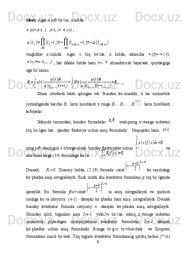 Isbot:  Agar  n  juft bo`lsa, u holda ω
(t)=(t-t
1  )…(t-t
n  )= 	ω (-t)  ,	
ω'(tk)=∏
j≠k
n	
(tk−tj)=−	∏
j≠k
n	
(tn+1−k−tj)=−ω'(tn+1−k)
tengliklar   o`rinlidir.   Agar   п   toq   bo`lsa,   u   holda,   aksincha  	
ω ( t )=-	ω (- t ),	
ω'(tk)=ω'(tn+1−k)
,   har   ikkala   holda   ham   t=-	τ almashtirish   bajarsak,   quyidagiga
ega bo`lamiz :	
Bk=∫
−1
1
ρ(τ)	ω(τ)dτ	
ω'(tn+1−k)(τ+tk)
=∫
−1
1
ρ(τ)	ω(τ)dτ	
ω'(tn+1−k)(τ−tn+1−k)
=	Bn+1−k.
Shuni   isbotlash   talab   qilingan   edi.   Bundan   ko`rinadiki,   ti   lar   simmetrik
joylashganda   barcha   B
i     larni   hisoblash   o`rniga   B
1   ,   B
2   ,…,B	
[n+1
2]     larni   hisoblash
kifoyadir.
Ikkinchi   tomondan,   bunday   formulalar  	
[a,b]     oraliqning   o`rtasiga   nisbatan
toq   bo`lgan   har     qanday   funksiya   uchun   aniq   formuladir   .   Haqiqatan   ham,  	
ρ(x)
ning juft ekanligini e`tiborga olsak, bunday funksiyalar uchun 	
∫
a
b
ρ(x)f(x)dx	=0   va
shu bilan birga (14) formulaga ko`ra
Demak,       R
n =0 .   Xususiy   holda,   (2.19)   formula   const	
(x−	a+b
2	)
2q+1 ko`rinishdagi
ko`phadni aniq integrallaydi. Endi xuddi shu kvadratur formulani p toq bo`lganda
qaraylik.   Bu   formula   f(x)= со nst	
(x−	a+b
2	)
2q+1 ni   aniq   integrallaydi   va   qurilish
usuliga ko`ra ixtiyoriy    ( n-1 )   - darajali ko`phadni ham aniq   integrallaydi. Demak
bunday   kvadratur   formula   ixtiyoriy   п   -darajali   ko`phadni   aniq   integrallaydi.
Shunday   qilib,   tugunlari   soni   2 т -1     yoki 2 т   bo`lsa,   oraliq   o`rtasiga   nisbatan
simmetrik   joylashgan   interpolyatsion   kvadratur   formulalar   2 т -1   darajali
ko`phadlar   uchun   aniq   formuladir.   Bunga   to`g`ri   to`rtburchak     va   Simpson
formulalari misol  bo`ladi. Toq tugunli kvadratur formulaning qoldiq hadini   f   (n)
(x)
8	
∑
k=1
n	
Bkf(xk)=0 
