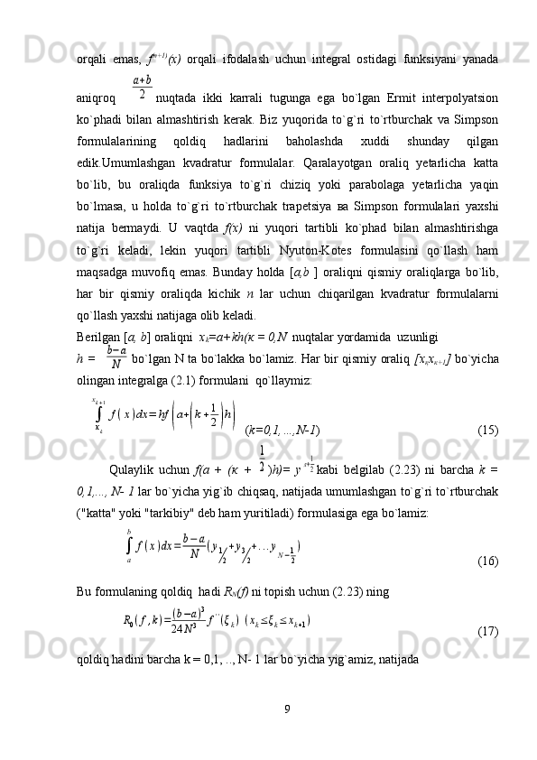 orqali   emas,   f (n+1)
(x)   orqali   ifodalash   uchun   integral   ostidagi   funksiyani   yanada
aniqroq    a+b
2 nuqtada   ikki   karrali   tugunga   ega   bo`lgan   Ermit   interpolyatsion
ko`phadi   bilan   almashtirish   kerak.   Biz   yuqorida   to`g`ri   to`rtburchak   va   Simpson
formulalarining   qoldiq   hadlarini   baholashda   xuddi   shunday   qilgan
edik. Umumlashgan   kvadratur   formulalar.   Qaralayotgan   oraliq   yetarlicha   katta
bo`lib,   bu   oraliqda   funksiya   to`g`ri   chiziq   yoki   parabolaga   yetarlicha   yaqin
bo`lmasa,   u   holda   to`g`ri   to`rtburchak   trapetsiya   ва   Simpson   formulalari   yaxshi
natija   bermaydi.   U   vaqtda   f(x)   ni   yuqori   tartibli   ko`phad   bilan   almashtirishga
to`g`ri   keladi,   lekin   yuqori   tartibli   Nyuton-Kotes   formulasini   qo`llash   ham
maqsadga   muvofiq   emas.   Bunday   holda   [ a,b   ]   oraliqni   qismiy   oraliqlarga   bo`lib,
har   bir   qismiy   oraliqda   kichik   n   lar   uchun   chiqarilgan   kvadratur   formulalarni
qo`llash yaxshi natijaga olib keladi.
Berilgan [ a, b ] oraliqni   x
k =a+kh ( к  = 0,N   nuqtalar yordamida  uzunligi
h =                  bo`lgan N ta bo`lakka bo`lamiz. Har bir qismiy oraliq   [ х
қ х
к +1 ]   bo`yicha
olingan integralga (2.1) formulani  qo`llaymiz:	
∫
xk
xk+1
f(x)dx	=	hf	(a+(k+1
2)h)
  ( k=0,1,…,N-1 )                                                  (15)
Qulaylik   uchun   f( а   +   ( к   +  	
1
2 ) h)=   y	л+1
2 kabi   belgilab   (2.23)   ni   barcha   k   =
0,1,..., N- 1  lar bo`yicha yig`ib chiqsaq, natijada umumlashgan to`g`ri to`rtburchak
("katta" yoki "tarkibiy" deb ham yuritiladi) formulasiga ega bo`lamiz:	
∫
a
b	
f(x)dx	=	b−	a	
N	(y1
2
+y3
2
+...yN−1
2
)
                                                        (16)                   
Bu formulaning qoldiq  hadi  R
N (f)  ni topish uchun (2.23) ning	
R0(f,k)=	(b−a)3	
24	N3	f''(ξk)	(xk≤	ξk≤	xk+1)
                                                     (17)
qoldiq hadini barcha k = 0,1, .., N- 1 lar bo`yicha yig`amiz, natijada
9	
b−a
N 