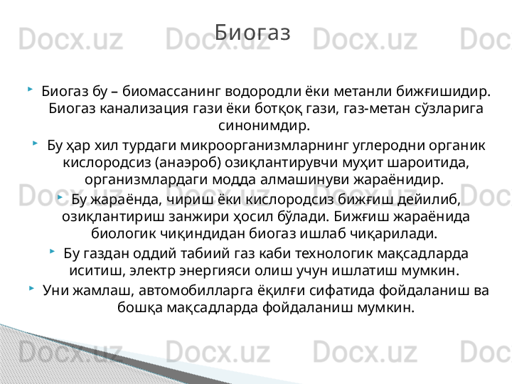 
Биогаз бу – биомассанинг водородли ёки метанли бижғишидир. 
Биогаз канализация гази ёки ботқоқ гази, газ-метан сўзларига 
синонимдир. 

Бу ҳар хил турдаги микроорганизмларнинг углеродни органик 
кислородсиз (анаэроб) озиқлантирувчи муҳит шароитида, 
организмлардаги модда алмашинуви жараёнидир. 

Бу жараёнда, чириш ёки кислородсиз бижғиш дейилиб, 
озиқлантириш занжири ҳосил бўлади. Бижғиш жараёнида 
биологик чиқиндидан биогаз ишлаб чиқарилади. 

Бу газдан оддий табиий газ каби технологик мақсадларда 
иситиш, электр энергияси олиш учун ишлатиш мумкин. 

Уни жамлаш, автомобилларга ёқилғи сифатида фойдаланиш ва 
бошқа мақсадларда фойдаланиш мумкин. Би огаз      