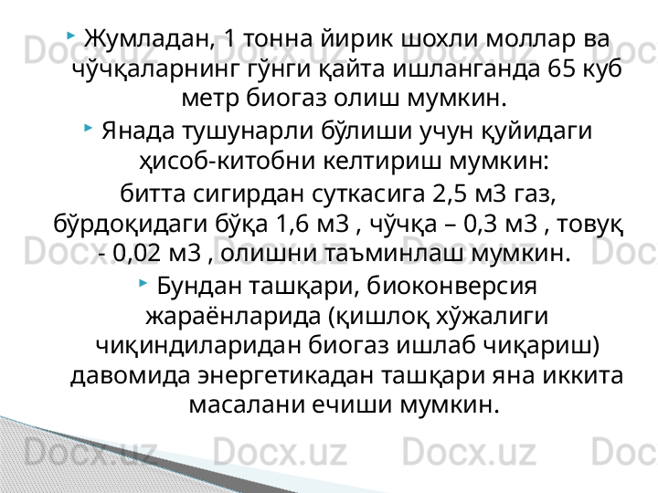 
Жумладан, 1 тонна йирик шохли моллар ва 
чўчқаларнинг гўнги қайта ишланганда 65 куб 
метр биогаз олиш мумкин. 

Янада тушунарли бўлиши учун қуйидаги 
ҳисоб-китобни келтириш мумкин: 
битта сигирдан суткасига 2,5 м3 газ, 
бўрдоқидаги бўқа 1,6 м3 , чўчқа – 0,3 м3 , товуқ 
- 0,02 м3 , олишни таъминлаш мумкин. 

Бундан ташқари, биоконверсия 
жараёнларида (қишлоқ хўжалиги 
чиқиндиларидан биогаз ишлаб чиқариш) 
давомида энергетикадан ташқари яна иккита 
масалани ечиши мумкин.      