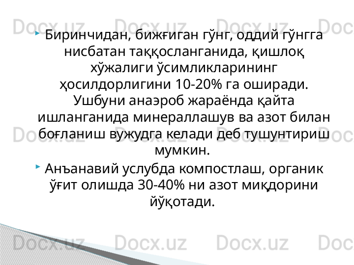 
Биринчидан, бижғиган гўнг, оддий гўнгга 
нисбатан таққосланганида, қишлоқ 
хўжалиги ўсимликларининг 
ҳосилдорлигини 10-20% га оширади. 
Ушбуни анаэроб жараёнда қайта 
ишланганида минераллашув ва азот билан 
боғланиш вужудга келади деб тушунтириш 
мумкин. 

Анъанавий услубда компостлаш, органик 
ўғит олишда 30-40% ни азот миқдорини 
йўқотади.      