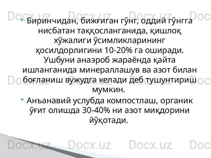 
Биринчидан, бижғиган гўнг, оддий гўнгга 
нисбатан таққосланганида, қишлоқ 
хўжалиги ўсимликларининг 
ҳосилдорлигини 10-20% га оширади. 
Ушбуни анаэроб жараёнда қайта 
ишланганида минераллашув ва азот билан 
боғланиш вужудга келади деб тушунтириш 
мумкин. 
Анъанавий услубда компостлаш, органик 
ўғит олишда 30-40% ни азот миқдорини 
йўқотади.