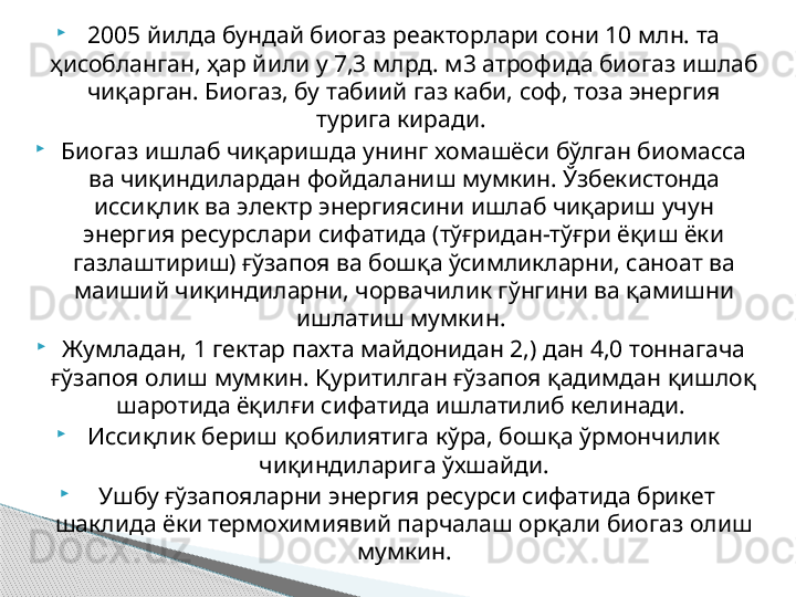 
2005 йилда бундай биогаз реакторлари сони 10 млн. та 
ҳисобланган, ҳар йили у 7,3 млрд. м3 атрофида биогаз ишлаб 
чиқарган. Биогаз, бу табиий газ каби, соф, тоза энергия 
турига киради. 

Биогаз ишлаб чиқаришда унинг хомашёси бўлган биомасса 
ва чиқиндилардан фойдаланиш мумкин. Ўзбекистонда 
иссиқлик ва электр энергиясини ишлаб чиқариш учун 
энергия ресурслари сифатида (тўғридан-тўғри ёқиш ёки 
газлаштириш) ғўзапоя ва бошқа ўсимликларни, саноат ва 
маиший чиқиндиларни, чорвачилик гўнгини ва қамишни 
ишлатиш мумкин. 

Жумладан, 1 гектар пахта майдонидан 2,) дан 4,0 тоннагача 
ғўзапоя олиш мумкин. Қуритилган ғўзапоя қадимдан қишлоқ 
шаротида ёқилғи сифатида ишлатилиб келинади. 

Иссиқлик бериш қобилиятига кўра, бошқа ўрмончилик 
чиқиндиларига ўхшайди.

  Ушбу ғўзапояларни энергия ресурси сифатида брикет 
шаклида ёки термохимиявий парчалаш орқали биогаз олиш 
мумкин.     