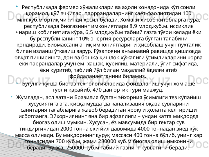 
Республикада фермер хўжаликлари ва аҳоли хонадонида кўп сонли 
қорамол, қўй эчкилар, парррандаларнинг ҳаёт-фаолиятидан 100 
млн.куб.м ортиқ чиқинди ҳосил бўлади. Хомаки ҳисоб-китобларга кўра, 
республикада биогазнинг имкониятлари 8,9 млрд.куб.м. иссиқлик 
чиариш қобилиятига кўра, 6,5 млрд.куб.м табиий газга тўғри келади ёки 
бу рсспубликанинг 10% энергия ресурсларга бўлган талабини 
қондиради. Биомассани аниқ имкониятларини ҳисоблаш учун пухталик 
билан изланш ўтказиш зарур. Ғўзапояни анъанавий равишда қишлоқда 
овқат пиширишга, дон ва бошқа қишлоқ хўжалиги ўсимликларини чорва 
ёки паррандалар учун ем- хашак, қурилиш материали, ўғит сифатида, 
ёки қуритиб, табиий йўл билан маҳаллий ёқилғи этиб 
фойдаланаётганини биламиз. 

Бугунги кунда биогаз технологияларида фойдаланиш учун хом ашё 
турли қарайиб, 470 дан ортиқ тури мавжуд. 

Жумладан, асл ватани Бразилия бўлган эйхорния ўсимлиги тез кўпайиш 
хусусиятига эга, қисқа муддатда канализация оқава сувларини 
санитария талабларига жавоб берадиган яроқли ҳолатга келтириши 
исботланга. Эйхорниянинг яна бир афзаллиги – ундан катта миқдорда 
биогаз олиш мумкин. Хусусан, ёз мавсумида бир гектар сув 
тиндиргичидан 2000 тонна ёки йил давомида 4000 тоннадан зиёд кўк 
масса олинади. Бу миқдорнинг қуруқ массаси 400 тонна бўлиб, унинг ҳар 
тоннасидан 700 куб.м, жами 280000 куб.м биогаз олиш имконини 
беради. Бу эса, 250000 куб.м табиий газнинг қувватини беради.      