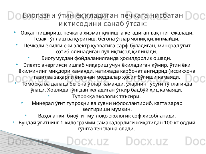 
Овқат пишириш, печкага хизмат қилишга кетадиган вақтни тежалади. 
Тезак тўплаш ва қуритиш, бегона ўтлар чопиқ қилинмайди. 

Печкали ёқилғи ёки электр қувватига сарф бўладиган, минерал ўғит 
сотиб олинадиган пул иқтисод қилинади. 

Биогумусдан фойдаланилганда ҳосилдорлик ошади. 

Электр энергияси ишлаб чиқариш учун ёқиладиган кўмир, ўтин ёки 
ёқилғининг миқдори камаяди, натижада карбонат ангидрид (иссиқхона 
гази) ва заҳарли ёнувчан моддалар ҳосил бўлиши камаяди.

Томорқа ва далада бегона ўтлар камаяди, уларнинг уруғи тўплагичда 
ўлади. Ҳовлида гўнгдан келадиган ўткир бадбўй ҳид камаяди. 

Тупроққа экологик таъсири. 

Минерал ўғит тупроқни ва сувни ифлослантириб, катта зарар 
келтириши мумкин.

  Ваҳоланки, биоўғит мутлоқо экологик соф ҳисобланади. 

Бундай ўғитнинг 1 килограмми самарадорлиги жиҳатидан 100 кг оддий 
гўнгга тенглаша олади. Би огазни  ў ти н ёқ и лади ган печк ага ни сбатан 
и қ ти соди ни  санаб ў тсак :     