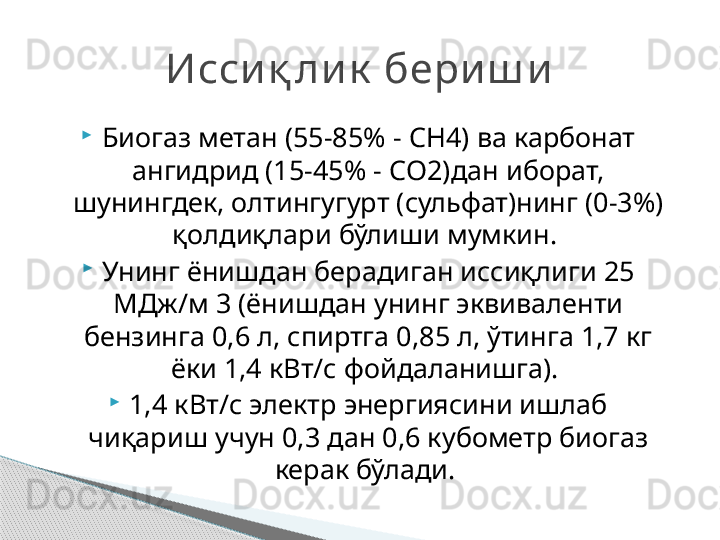 
Биогаз метан (55-85% -  CH4)  ва карбонат 
ангидрид (15-45% -  CO2) дан иборат, 
шунингдек, олтингугурт (сульфат)нинг (0-3%) 
қолдиқлари бўлиши мумкин. 

Унинг ёнишдан берадиган иссиқлиги 25 
МДж/м 3 (ёнишдан унинг эквиваленти 
бензинга 0,6 л, спиртга 0,85 л, ўтинга 1,7 кг 
ёки 1,4 кВт/с фойдаланишга). 

1,4 кВт/с электр энергиясини ишлаб 
чиқариш учун 0,3 дан 0,6 кубометр биогаз 
керак бўлади. Исси қ ли к  бери ш и     