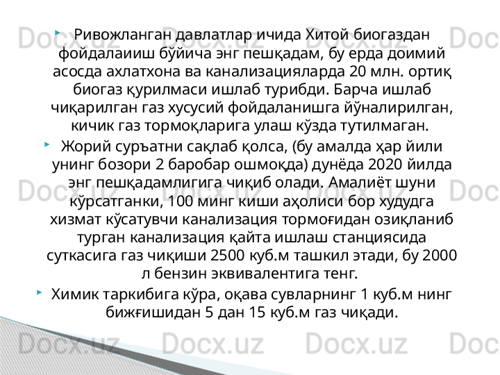 
Ривожланган давлатлар ичида Хитой биогаздан 
фойдалаииш бўйича энг пешқадам, бу ерда доимий 
асосда ахлатхона ва канализацияларда 20 млн. ортиқ 
биогаз қурилмаси ишлаб турибди. Барча ишлаб 
чиқарилган газ хусусий фойдаланишга йўналирилган, 
кичик газ тормоқларига улаш кўзда тутилмаган. 

Жорий суръатни сақлаб қолса, (бу амалда ҳар йили 
унинг бозори 2 баробар ошмоқда) дунёда 2020 йилда 
энг пешқадамлигига чиқиб олади. Амалиёт шуни 
кўрсатганки, 100 минг киши аҳолиси бор худудга 
хизмат кўсатувчи канализация тормоғидан озиқланиб 
турган канализация қайта ишлаш станциясида 
суткасига газ чиқиши 2500 куб.м ташкил этади, бу 2000 
л бензин эквивалентига тенг. 

Химик таркибига кўра, оқава сувларнинг 1 куб.м нинг 
бижғишидан 5 дан 15 куб.м газ чиқади.     