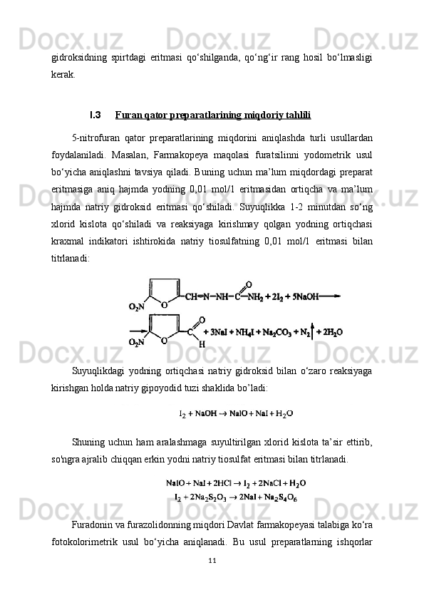 gidroksidning   spirtdagi   eritmasi   qo‘shilganda,   qo‘ng‘ir   rang   hosil   bo‘lmasligi
kerak.
I.3 Furan qator preparatlarining miqdoriy tahlili   
5-nitrofuran   qator   preparatlarining   miqdorini   aniqlashda   turli   usullardan
foydalaniladi.   Masalan,   Farmakopeya   maqolasi   furatsilinni   yodometrik   usul
bo‘yicha   aniqlashni  tavsiya   qiladi.  Buning  uchun  ma’lum   miqdordagi  preparat
eritmasiga   aniq   hajmda   yodning   0,01   mol/1   eritmasidan   ortiqcha   va   ma’lum
hajmda   natriy   gidroksid   eritmasi   qo‘shiladi.   Suyuqlikka   1-2   minutdan   so‘ng
xlorid   kislota   qo‘shiladi   va   reaksiyaga   kirishmay   qolgan   yodning   ortiqchasi
kraxmal   indikatori   ishtirokida   natriy   tiosulfatning   0,01   mol/1   eritmasi   bilan
titrlanadi: 
Suyuqlikdagi   yodning   ortiqchasi   natriy   gidroksid   bilan   o‘zaro   reaksiyaga
kirishgan holda natriy gipoyodid tuzi shaklida bo’ladi:
Shuning  uchun   ham   aralashmaga   suyultirilgan   xlorid   kislota   ta’sir   ettirib,
so'ngra ajralib chiqqan erkin yodni natriy tiosulfat eritmasi bilan titrlanadi.
Furadonin va furazolidonning miqdori Davlat farmakopeyasi talabiga ko‘ra
fotokolorimetrik   usul   bo‘yicha   aniqlanadi.   Bu   usul   preparatlarning   ishqorlar
11 