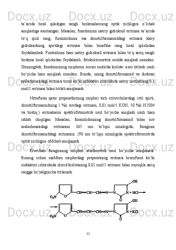 ta’sirida   hosil   qiladigan   rangli   birikmalarining   optik   zichligini   o’lchab
aniqlashga asoslangan.  Masalan,  furadoninni natriy gidroksid eritmasi  ta’sirida
to‘q   qizil   rang,   furazolidonni   esa   dimetilformamiddagi   eritmasi   kaliy
gidroksidning   spirtdagi   eritmasi   bilan   binafsha   rang   hosil   qilishidan
foydalaniladi.  Furatsilinni  ham  natriy gidroksid  eritmasi  bilan to‘q sariq  rangli
birikma   hosil   qilishidan   foydalanib,   fotokolorimetrik   usulda   aniqlash   mumkin.
Shuningdek, furadoninning miqdorini suvsiz muhitda kislota- asos titrlash usuli
bo‘yicha   ham   aniqlash   mumkin.   Bunda,   uning   dimetilformamid   va   dioksan
aralashmasidagi eritmasi timol ko‘ki indikatori ishtirokida natriy metilatning 0,1
mol/1 eritmasi bilan titrlab aniqlanadi.
Nitrafuran   qator   preparatlarning   miqdori   turli   erituvchilardagi   (etil   spirti,
dimetilformamidning 1  %li  suvdagi   eritmasi,  0,01  mol/1  KOH,  50 %li  H2S04
va   boshq.)   eritmalarini   spektrofotometrik   usul   bo‘yicha   aniqlash   usuli   ham
ishlab   chiqilgan.   Masalan,   furazolidonning   dimetilformamid   bilan   suv
aralashmasidagi   eritmasini   365   nm   to’lqin   uzunligida,   furaginni
dimetilformamiddagi   eritmasini   290   nm   to’lqin   uzunligida   spektrofotometrda
optik zichligini oMchab aniqlanadi.
Eruvchan   furaginning   miqdori   atsidimetrik   usul   bo‘yicha   aniqlanadi.
Buning   uchun   maMum   miqdordagi   preparatning   eritmasi   bromfenol   ko‘ki
indikatori ishtirokida xlorid kislotaning 0,01 mol/1 eritmasi bilan suyuqlik sariq
rangga bo‘yalguncha titrlanadi:
12 