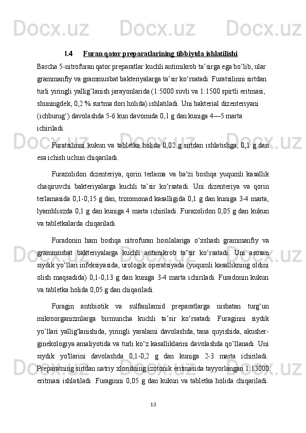 I.4 Furan qator preparatlarining tibbiytda ishlatilishi   
Barcha 5-nitrofuran qator preparatlar kuchli antimikrob ta’sirga ega bo’lib, ular 
grammanfiy va grammusbat bakteriyalarga ta’sir ko‘rsatadi. Furatsilinni sirtdan 
turli yiringli yallig’lanish jarayonlarida (1:5000 suvli va 1:1500 spirtli eritmasi, 
shuningdek, 0,2 % surtma dori holida) ishlatiladi. Uni bakterial dizenteriyani 
(ichburug‘) davolashda 5-6 kun davomida 0,1 g dan kuniga 4—5 marta 
ichiriladi.
Furatsilinni  kukun va tabletka holida 0,02 g sirtdan ishlatishga, 0,1 g dan
esa ichish uchun chiqariladi.
Furazolidon   dizenteriya,   qorin   terlama   va   ba’zi   boshqa   yuqumli   kasallik
chaqiruvchi   bakteriyalarga   kuchli   ta’sir   ko‘rsatadi.   Uni   dizenteriya   va   qorin
terlamasida 0,1-0,15 g dan, trixomonad kasalligida 0,1 g dan kuniga 3-4 marta,
lyambliozda 0,1 g dan kuniga 4 marta ichiriladi. Furazolidon 0,05 g dan kukun
va tabletkalarda chiqariladi.
Furadonin   ham   boshqa   nitrofuran   hosilalariga   o‘xshash   grammanfiy   va
grammusbat   bakteriyalarga   kuchli   antimikrob   ta’sir   ko‘rsatadi.   Uni   asosan
siydik yo‘llari infeksiyasida, urologik operatsiyada (yuqumli kasallikning oldini
olish  maqsadida)   0,1-0,13  g  dan  kuniga  3-4  marta  ichiriladi.  Furadonin  kukun
va tabletka holida 0,05 g dan chiqariladi.
Furagin   antibiotik   va   sulfanilamid   preparatlarga   nisbatan   turg‘un
mikroorganizmlarga   birmuncha   kuchli   ta’sir   ko‘rsatadi.   Furaginni   siydik
yo’llari   yallig'lanishida,   yiringli   yaralami   davolashda,   tana   quyishida,   akusher-
ginekologiya amaliyotida va turli ko‘z kasalliklarini davolashda qo’llanadi. Uni
siydik   yo'llarini   davolashda   0,1-0,2   g   dan   kuniga   2-3   marta   ichiriladi.
Preparatning sirtdan natriy xloridning izotonik eritmasida tayyorlangan 1:13000
eritmasi   ishlatiladi.  Furaginni   0,05  g  dan  kukun  va  tabletka  holida  chiqariladi.
13 