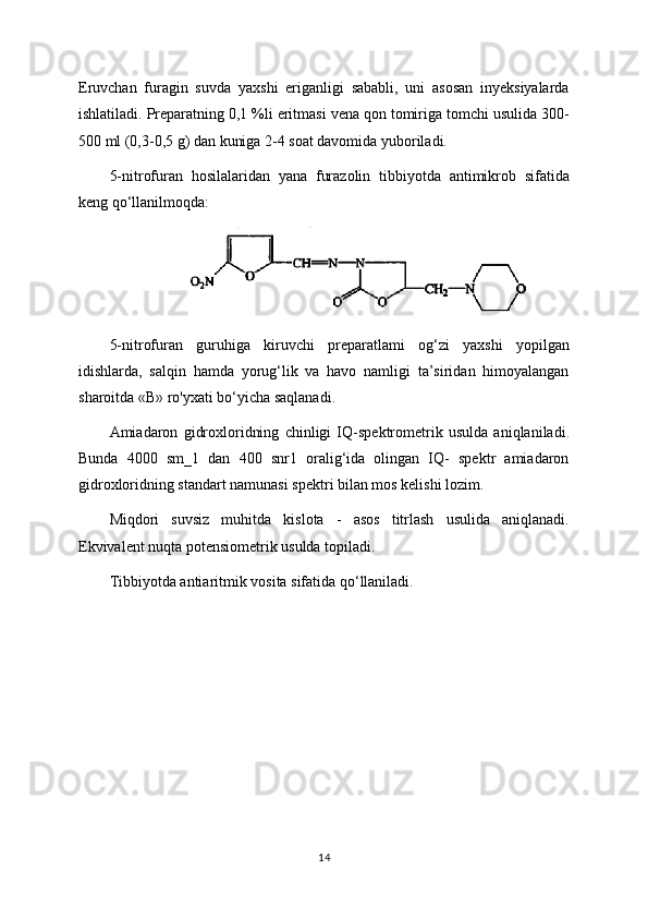 Eruvchan   furagin   suvda   yaxshi   eriganligi   sababli,   uni   asosan   inyeksiyalarda
ishlatiladi. Preparatning 0,1 %li eritmasi vena qon tomiriga tomchi usulida 300-
500 ml (0,3-0,5 g) dan kuniga 2-4 soat davomida yuboriladi.
5-nitrofuran   hosilalaridan   yana   furazolin   tibbiyotda   antimikrob   sifatida
keng qo‘llanilmoqda:
5-nitrofuran   guruhiga   kiruvchi   preparatlami   og‘zi   yaxshi   yopilgan
idishlarda,   salqin   hamda   yorug‘lik   va   havo   namligi   ta’siridan   himoyalangan
sharoitda «В» ro'yxati bo‘yicha saqlanadi.
Amiadaron   gidroxloridning   chinligi   IQ-spektrometrik   usulda   aniqlaniladi.
Bunda   4000   sm_1   dan   400   snr1   oralig‘ida   olingan   IQ-   spektr   amiadaron
gidroxloridning standart namunasi spektri bilan mos kelishi lozim.
Miqdori   suvsiz   muhitda   kislota   -   asos   titrlash   usulida   aniqlanadi.
Ekvivalent nuqta potensiometrik usulda topiladi.
Tibbiyotda antiaritmik vosita sifatida qo‘llaniladi.
14 