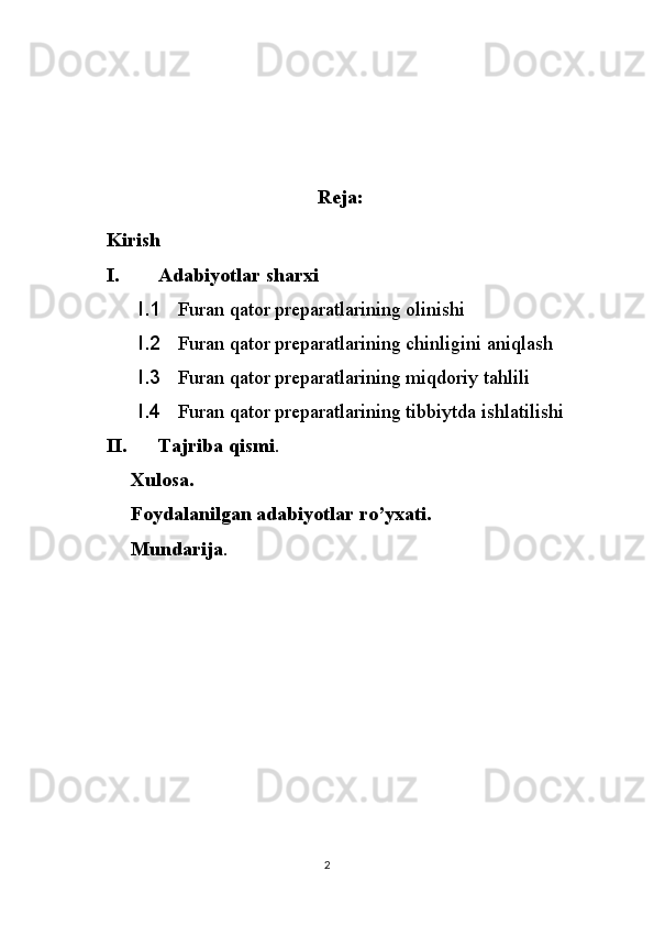 Reja:
Kirish
I. Adabiyotlar sharxi
I.1 Furan qator preparatlarining olinishi
I.2 Furan qator preparatlarining chinligini aniqlash
I.3 Furan qator preparatlarining miqdoriy tahlili
I.4 Furan qator preparatlarining tibbiytda ishlatilishi
II. Tajriba qismi .
       Xulosa.
       Foydalanilgan adabiyotlar ro’yxati.
       Mundarija .
2 