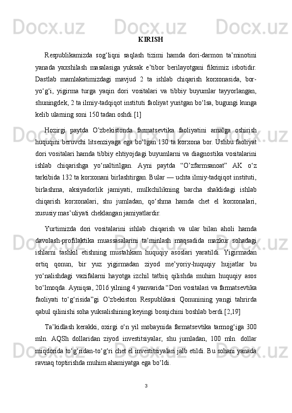 KIRISH
Respublikamizda   sog‘liqni   saqlash   tizimi   hamda   dori-darmon   ta’minotini
yanada   yaxshilash   masalasiga   yuksak   e’tibor   berilayotgani   fikrimiz   isbotidir.
Dastlab   mamlakatimizdagi   mavjud   2   ta   ishlab   chiqarish   korxonasida,   bor-
yo‘g‘i,   yigirma   turga   yaqin   dori   vositalari   va   tibbiy   buyumlar   tayyorlangan,
shuningdek, 2 ta ilmiy-tadqiqot instituti faoliyat yuritgan bo‘lsa,  bugungi kunga
kelib ularning soni 150 tadan oshdi.[1]
Hozirgi   paytda   O’zbekistonda   farmatsevtika   faoliyatini   amalga   oshirish
huquqini beruvchi litsenziyaga ega bo‘lgan 130 ta korxona bor. Ushbu faoliyat
dori vositalari hamda tibbiy ehtiyojdagi buyumlarni va diagnostika vositalarini
ishlab   chiqarishga   yo‘naltirilgan.   Ayni   paytda   “O’zfarmsanoat”   AK   o‘z
tarkibida 132 ta korxonani birlashtirgan. Bular — uchta ilmiy-tadqiqot instituti,
birlashma,   aksiyadorlik   jamiyati,   mulkchilikning   barcha   shaklidagi   ishlab
chiqarish   korxonalari,   shu   jumladan,   qo‘shma   hamda   chet   el   korxonalari,
xususiy mas’uliyati cheklangan jamiyatlardir.
Yurtimizda   dori   vositalarini   ishlab   chiqarish   va   ular   bilan   aholi   hamda
davolash-profilaktika   muassasalarini   ta’minlash   maqsadida   mazkur   sohadagi
ishlarni   tashkil   etishning   mustahkam   huquqiy   asoslari   yaratildi.   Yigirmadan
ortiq   qonun,   bir   yuz   yigirmadan   ziyod   me’yoriy-huquqiy   hujjatlar   bu
yo‘nalishdagi   vazifalarni   hayotga   izchil   tatbiq   qilishda   muhim   huquqiy   asos
bo‘lmoqda. Ayniqsa, 2016 yilning 4 yanvarida “Dori vositalari va farmatsevtika
faoliyati   to‘g‘risida”gi   O’zbekiston   Respublikasi   Qonunining   yangi   tahrirda
qabul qilinishi soha yuksalishining keyingi bosqichini boshlab berdi.[2,19]
T a’kidlash  kerakki, oxirgi  o‘n yil mobaynida farmatsevtika tarmog‘iga 300
mln.   AQSh   dollaridan   ziyod   investitsiyalar,   shu   jumladan,   100   mln.   dollar
miqdorida to‘g‘ridan-to‘g‘ri chet el investitsiyalari jalb etildi. Bu sohani yanada
ravnaq toptirishda muhim ahamiyatga ega bo‘ldi.
3 