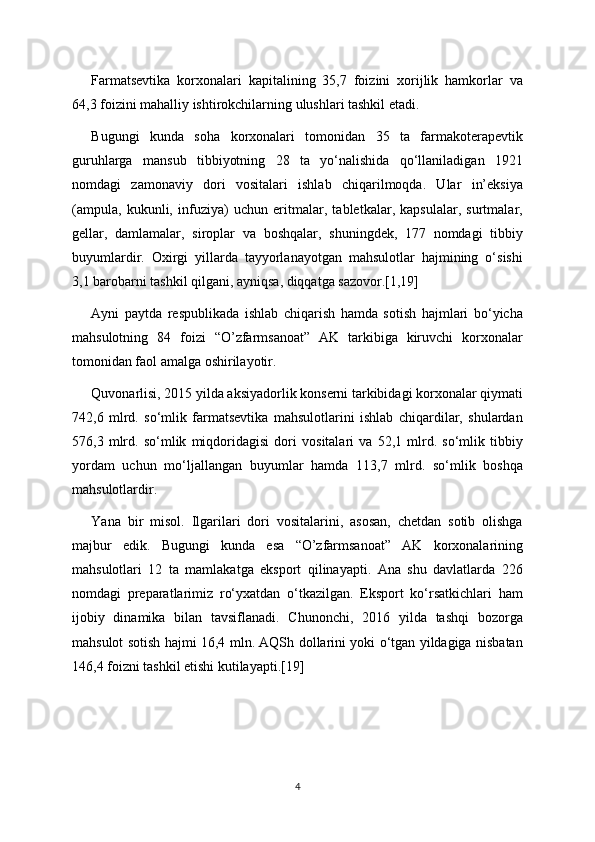 Farmatsevtika   korxonalari   kapitalining   35,7   foizini   xorijlik   hamkorlar   va
64,3 foizini mahalliy ishtirokchilarning ulushlari tashkil etadi.
Bugungi   kunda   soha   korxonalari   tomonidan   35   ta   farmakoterapevtik
guruhlarga   mansub   tibbiyotning   28   ta   yo‘nalishida   qo‘llaniladigan   1921
nomdagi   zamonaviy   dori   vositalari   ishlab   chiqarilmoqda.   Ular   in’eksiya
(ampula,   kukunli,   infuziya)   uchun   eritmalar,   tabletkalar,   kapsulalar,   surtmalar,
gellar,   damlamalar,   siroplar   va   boshqalar,   shuningdek,   177   nomdagi   tibbiy
buyumlardir.   Oxirgi   yillarda   tayyorlanayotgan   mahsulotlar   hajmining   o‘sishi
3,1 barobarni tashkil qilgani, ayniqsa, diqqatga sazovor.[1,19]
Ayni   paytda   respublikada   ishlab   chiqarish   hamda   sotish   hajmlari   bo‘yicha
mahsulotning   84   foizi   “O’zfarmsanoat”   AK   tarkibiga   kiruvchi   korxonalar
tomonidan faol amalga oshirilayotir.
Quvonarlisi, 2015 yilda aksiyadorlik konserni tarkibidagi korxonalar qiymati
742,6   mlrd.   so‘mlik   farmatsevtika   mahsulotlarini   ishlab   chiqardilar,   shulardan
576,3   mlrd.   so‘mlik   miqdoridagisi   dori   vositalari   va   52,1   mlrd.   so‘mlik   tibbiy
yordam   uchun   mo‘ljallangan   buyumlar   hamda   113,7   mlrd.   so‘mlik   boshqa
mahsulotlardir.
Yana   bir   misol.   Ilgarilari   dori   vositalarini,   asosan,   chetdan   sotib   olishga
majbur   edik.   Bugungi   kunda   esa   “O’zfarmsanoat”   AK   korxonalarining
mahsulotlari   12   ta   mamlakatga   eksport   qilinayapti.   Ana   shu   davlatlarda   226
nomdagi   preparatlarimiz   ro‘yxatdan   o‘tkazilgan.   Eksport   ko‘rsatkichlari   ham
ijobiy   dinamika   bilan   tavsiflanadi.   Chunonchi,   2016   yilda   tashqi   bozorga
mahsulot sotish hajmi 16,4 mln. AQSh dollarini yoki o‘tgan yildagiga nisbatan
146,4 foizni tashkil etishi kutilayapti.[19]
4 