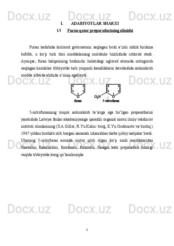 I. ADABIYOTLAR SHARXI
I.1 Furan qator preparatlarining olinishi   
Furan   tarkibida   kislorod   geteroatomi   saqlagan   besh   a’zoli   siklik   birikma
boMib,   u   ko‘p   turli   dori   moddalaming   molekula   tuzilishida   ishtirok   etadi.
Ayniqsa,   furan   halqasining   beshinchi   holatidagi   uglerod   atomida   nitroguruh
saqlagan hosilalari tibbiyotda turli yuqumli kasalliklarni davolashda antimikrob
modda sifatida alohida o‘rinni egallaydi:
5-nitrofuranning   yuqori   antimikrob   ta’sirga   ega   bo’lgan   preparatlarini
yaratishda Latviya fanlar akademiyasiga qarashli organik sintez ilmiy tekshiruv
instituti olimlarining (S.A.Giller, R.Yu.Kalin- berg, E.Yu.Gudriniets va boshq.)
1947-yildan boshlab olib borgan samarali izlanishlari katta ijobiy natijalar berdi.
Ulaming   5-nitrofuran   asosida   sintez   qilib   olgan   ko‘p   sonli   moddalaridan
furatsilin,   furazolidon,   furadonin,   furazolin,   furagin   kabi   preparatlari   hozirgi
vaqtda tibbiyotda keng qo‘lanilmoqda. 
5 