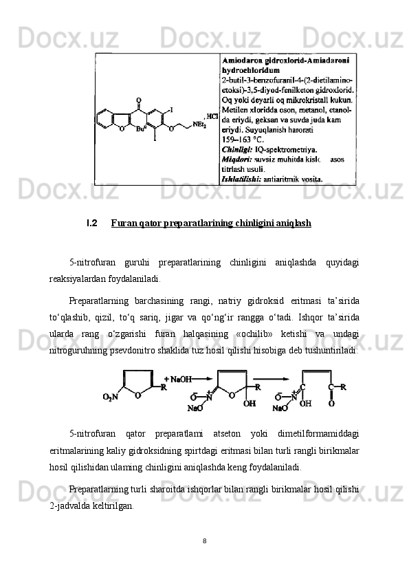 I.2 Furan qator preparatlarining chinligini aniqlash   
5-nitrofuran   guruhi   preparatlarining   chinligini   aniqlashda   quyidagi
reaksiyalardan foydalaniladi.
Preparatlarning   barchasining   rangi,   natriy   gidroksid   eritmasi   ta’sirida
to‘qlashib,   qizil,   to‘q   sariq,   jigar   va   qo‘ng‘ir   rangga   o‘tadi.   Ishqor   ta’sirida
ularda   rang   o‘zgarishi   furan   halqasining   «ochilib»   ketishi   va   undagi
nitroguruhning psevdonitro shaklida tuz hosil qilishi hisobiga deb tushuntiriladi:
5-nitrofuran   qator   preparatlami   atseton   yoki   dimetilformamiddagi
eritmalarining kaliy gidroksidning spirtdagi eritmasi bilan turli rangli birikmalar
hosil qilishidan ulaming chinligini aniqlashda keng foydalaniladi.
Preparatlarning turli sharoitda ishqorlar bilan rangli birikmalar hosil qilishi
2-jadvalda keltirilgan.
8 