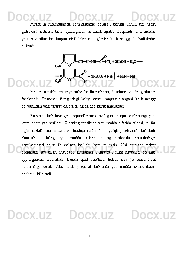 Furatsilin   molekulasida   semikarbazid   qoldig‘i   borligi   uchun   uni   natriy
gidroksid   eritmasi   bilan   qizdirganda,   ammiak   ajratib   chiqaradi.   Uni   hididan
yoki   suv   bilan   ho’llangan   qizil   lakmus   qog‘ozini   ko‘k   rangga   bo‘yalishidan
bilinadi:
Furatsilin ushbu reaksiya bo‘yicha furazolidon, furadonin va furaginlardan
farqlanadi.   Eruvchan   furagindagi   kaliy   ionini,   rangsiz   alangani   ko‘k   rangga
bo‘yashidan yoki tartrat kislota ta’sirida cho‘ktirib aniqlanadi.
Bu yerda ko‘rilayotgan preparatlarning tozaligini chuqur tekshirishga juda
katta   ahamiyat   beriladi.   Ularning   tarkibida   yot   modda   sifatida   xlorid,   sulfat,
og‘ir   metall,   margimush   va   boshqa   ionlar   bor-   yo‘qligi   tekshirib   ko‘riladi.
Furatsilin   tarkibiga   yot   modda   sifatida   uning   sintezida   ishlatiladigan
semikarbazid   qo‘shilib   qolgan   bo’lishi   ham   mumkin.   Uni   aniqlash   uchun
preparatni   suv   bilan   chayqatib   filtrlanadi.   Filtratga   Feling   suyuqligi   qo‘shib,
qaynaguncha   qizdiriladi.   Bunda   qizil   cho‘kma   holida   mis   (I)   oksid   hosil
bo'lmasligi   kerak.   Aks   holda   preparat   tarkibida   yot   modda   semikarbazid
borligini bildiradi. 
9 