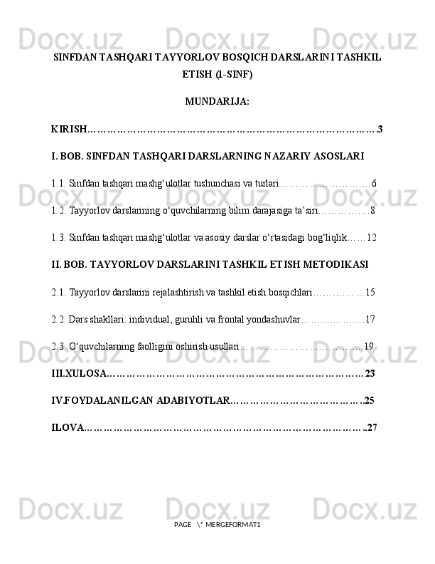 SINFDAN TASHQARI TAYYORLOV BOSQICH DARSLARINI TASHKIL
ETISH (1-SINF)
MUNDARIJA:
KIRISH…………………………………………………………………………….3
I. BOB. SINFDAN TASHQARI DARSLARNING NAZARIY ASOSLARI
1.1. Sinfdan tashqari mashg‘ulotlar tushunchasi va turlari…………………….…6
1.2. Tayyorlov darslarining o‘quvchilarning bilim darajasiga ta’siri…………….8
1.3. Sinfdan tashqari mashg‘ulotlar va asosiy darslar o‘rtasidagi bog‘liqlik……12
II. BOB. TAYYORLOV DARSLARINI TASHKIL ETISH METODIKASI
2.1. Tayyorlov darslarini rejalashtirish va tashkil etish bosqichlari……….……15
2.2. Dars shakllari: individual, guruhli va frontal yondashuvlar……….……….17
2.3. O‘quvchilarning faolligini oshirish usullari…………………………….….19
III.XULOSA……………………………………………………………………23
IV.FOYDALANILGAN ADABIYOTLAR…………………………………..25
ILOVA…………………………………………………………………………..27
PAGE   \* MERGEFORMAT1 
