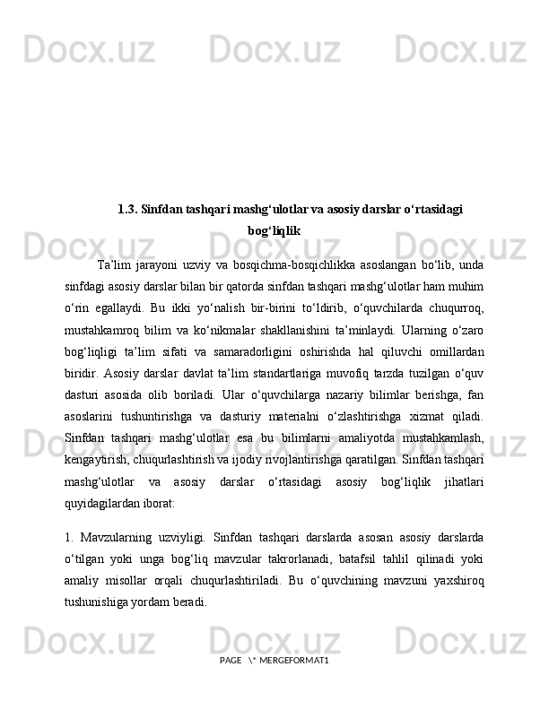 1.3. Sinfdan tashqari mashg‘ulotlar va asosiy darslar o‘rtasidagi
bog‘liqlik
Ta’lim   jarayoni   uzviy   va   bosqichma-bosqichlikka   asoslangan   bo‘lib,   unda
sinfdagi asosiy darslar bilan bir qatorda sinfdan tashqari mashg‘ulotlar ham muhim
o‘rin   egallaydi.   Bu   ikki   yo‘nalish   bir-birini   to‘ldirib,   o‘quvchilarda   chuqurroq,
mustahkamroq   bilim   va   ko‘nikmalar   shakllanishini   ta’minlaydi.   Ularning   o‘zaro
bog‘liqligi   ta’lim   sifati   va   samaradorligini   oshirishda   hal   qiluvchi   omillardan
biridir.   Asosiy   darslar   davlat   ta’lim   standartlariga   muvofiq   tarzda   tuzilgan   o‘quv
dasturi   asosida   olib   boriladi.   Ular   o‘quvchilarga   nazariy   bilimlar   berishga,   fan
asoslarini   tushuntirishga   va   dasturiy   materialni   o‘zlashtirishga   xizmat   qiladi.
Sinfdan   tashqari   mashg‘ulotlar   esa   bu   bilimlarni   amaliyotda   mustahkamlash,
kengaytirish, chuqurlashtirish va ijodiy rivojlantirishga qaratilgan. Sinfdan tashqari
mashg‘ulotlar   va   asosiy   darslar   o‘rtasidagi   asosiy   bog‘liqlik   jihatlari
quyidagilardan iborat:
1.   Mavzularning   uzviyligi.   Sinfdan   tashqari   darslarda   asosan   asosiy   darslarda
o‘tilgan   yoki   unga   bog‘liq   mavzular   takrorlanadi,   batafsil   tahlil   qilinadi   yoki
amaliy   misollar   orqali   chuqurlashtiriladi.   Bu   o‘quvchining   mavzuni   yaxshiroq
tushunishiga yordam beradi.
PAGE   \* MERGEFORMAT1 
