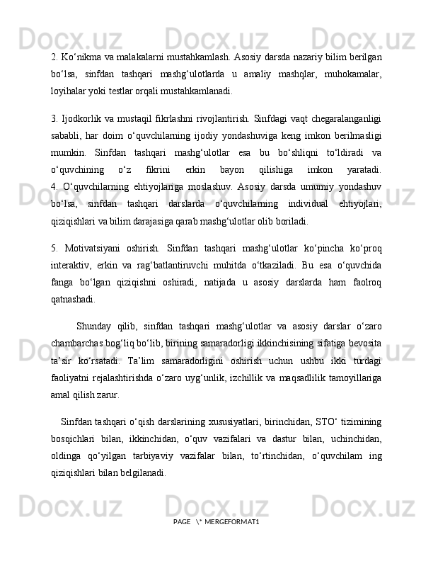 2. Ko‘nikma va malakalarni mustahkamlash. Asosiy darsda nazariy bilim berilgan
bo‘lsa,   sinfdan   tashqari   mashg‘ulotlarda   u   amaliy   mashqlar,   muhokamalar,
loyihalar yoki testlar orqali mustahkamlanadi.
3. Ijodkorlik va mustaqil  fikrlashni  rivojlantirish. Sinfdagi  vaqt  chegaralanganligi
sababli,   har   doim   o‘quvchilarning   ijodiy   yondashuviga   keng   imkon   berilmasligi
mumkin.   Sinfdan   tashqari   mashg‘ulotlar   esa   bu   bo‘shliqni   to‘ldiradi   va
o‘quvchining   o‘z   fikrini   erkin   bayon   qilishiga   imkon   yaratadi.
4.   O‘quvchilarning   ehtiyojlariga   moslashuv.   Asosiy   darsda   umumiy   yondashuv
bo‘lsa,   sinfdan   tashqari   darslarda   o‘quvchilarning   individual   ehtiyojlari,
qiziqishlari va bilim darajasiga qarab mashg‘ulotlar olib boriladi.
5.   Motivatsiyani   oshirish.   Sinfdan   tashqari   mashg‘ulotlar   ko‘pincha   ko‘proq
interaktiv,   erkin   va   rag‘batlantiruvchi   muhitda   o‘tkaziladi.   Bu   esa   o‘quvchida
fanga   bo‘lgan   qiziqishni   oshiradi,   natijada   u   asosiy   darslarda   ham   faolroq
qatnashadi.
Shunday   qilib,   sinfdan   tashqari   mashg‘ulotlar   va   asosiy   darslar   o‘zaro
chambarchas bog‘liq bo‘lib, birining samaradorligi ikkinchisining sifatiga bevosita
ta’sir   ko‘rsatadi.   Ta’lim   samaradorligini   oshirish   uchun   ushbu   ikki   turdagi
faoliyatni   rejalashtirishda   o‘zaro   uyg‘unlik,   izchillik   va   maqsadlilik   tamoyillariga
amal qilish zarur.
      Sinfdan tashqari  o‘qish darslarining xususiyatlari, birinchidan, STO‘ tizimining
bosqichlari   bilan,   ikkinchidan,   o‘quv   vazifalari   va   dastur   bilan,   uchinchidan,
oldinga   qo‘yilgan   tarbiyaviy   vazifalar   bilan,   to‘rtinchidan,   o‘quvchilam   ing
qiziqishlari bilan belgilanadi.
PAGE   \* MERGEFORMAT1 