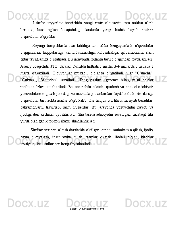   I-sinfda   tayyorlov   bosqichida   yangi   matn   o‘qituvchi   tom   onidan   o‘qib
beriladi,   boshlang‘ich   bosqichdagi   darslarda   yangi   kichik   hajmli   matnni
o‘quvchilar o‘qiydilar.
  Keyingi   bosqichlarda   asar   tahliliga   doir   ishlar   kengaytiriladi,   o‘quvchilar
o‘qiganlarini   taqqoslashga,   umumlashtirishga,   xulosalashga,   qahramonlami   elem
entar tavsiflashga o‘rgatiladi. Bu jarayonda rollarga bo‘lib o‘qishdan foydalaniladi.
Asosiy bosqichda STO‘ darslari 2-sinfda haftada 1 marta, 3-4-sinflarda 2 haftada 1
marta   o‘tkaziladi.   O‘quvchilar   mustaqil   o‘qishga   o‘rgatiladi,   ular   “G‘uncha”,
“Gulxan”,   “Bilimdon”   jurnallari,   “Tong   yulduzi”   gazetasi   bilan,   ya’ni   bolalar
matbuoti   bilan   tanishtiriladi.   Bu   bosqichda   o‘zbek,   qardosh   va   chet   el   adabiyoti
yozuvchilarining turli janrdagi va mavzudagi asarlaridan foydalaniladi. Bir darsga
o‘quvchilar bir nechta asarlar o‘qib kelib, ular haqida o‘z fikrlarini aytib beradilar,
qahramonlarni   tasvirlab,   rasm   chizadilar.   Bu   jarayonda   yozuvchilar   hayoti   va
ijodiga doir kechalar uyushtiriladi. Shu tarzda adabiyotni sevadigan, mustaqil fikr
yurita oladigan kitobxon shaxsi shakllantiriladi. 
Sinfdan tashqari o‘qish darslarida o‘qilgan kitobni muhokam a qilish, ijodiy
qayta   hikoyalash,   insenirovka   qilish,   rasmlar   chizish,   ifodali   o‘qish,   kitoblar
tavsiya qilish usullaridan keng foydalaniladi.
PAGE   \* MERGEFORMAT1 