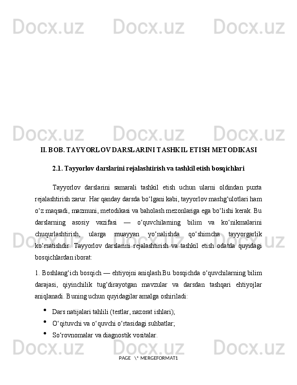 II. BOB. TAYYORLOV DARSLARINI TASHKIL ETISH METODIKASI
2.1. Tayyorlov darslarini rejalashtirish va tashkil etish bosqichlari
Tayyorlov   darslarini   samarali   tashkil   etish   uchun   ularni   oldindan   puxta
rejalashtirish zarur. Har qanday darsda bo‘lgani kabi, tayyorlov mashg‘ulotlari ham
o‘z maqsadi, mazmuni, metodikasi va baholash mezonlariga ega bo‘lishi kerak. Bu
darslarning   asosiy   vazifasi   —   o‘quvchilarning   bilim   va   ko‘nikmalarini
chuqurlashtirish,   ularga   muayyan   yo‘nalishda   qo‘shimcha   tayyorgarlik
ko‘rsatishdir.   Tayyorlov   darslarini   rejalashtirish   va   tashkil   etish   odatda   quyidagi
bosqichlardan iborat:
1. Boshlang‘ich bosqich — ehtiyojni aniqlash.Bu bosqichda o‘quvchilarning bilim
darajasi,   qiyinchilik   tug‘dirayotgan   mavzular   va   darsdan   tashqari   ehtiyojlar
aniqlanadi. Buning uchun quyidagilar amalga oshiriladi:

Dars natijalari tahlili (testlar, nazorat ishlari);

O‘qituvchi va o‘quvchi o‘rtasidagi suhbatlar;

So‘rovnomalar va diagnostik vositalar.
PAGE   \* MERGEFORMAT1 