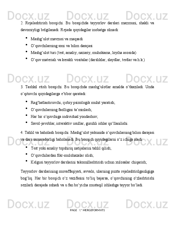 2.   Rejalashtirish   bosqichi.   Bu   bosqichda   tayyorlov   darslari   mazmuni,   shakli   va
davomiyligi belgilanadi. Rejada quyidagilar inobatga olinadi:

Mashg‘ulot mavzusi va maqsadi

O‘quvchilarning soni va bilim darajasi

Mashg‘ulot turi (test, amaliy, nazariy, muhokama, loyiha asosida)

O‘quv materiali va kerakli vositalar (darsliklar, slaydlar, testlar va h.k.)
3.   Tashkil   etish   bosqichi.   Bu   bosqichda   mashg‘ulotlar   amalda   o‘tkaziladi.   Unda
o‘qituvchi quyidagilarga e’tibor qaratadi:

Rag‘batlantiruvchi, ijobiy psixologik muhit yaratish;

O‘quvchilarning faolligini ta’minlash;

Har bir o‘quvchiga individual yondashuv;

Savol-javoblar, interaktiv usullar, guruhli ishlar qo‘llanilishi.
4. Tahlil va baholash bosqichi. Mashg‘ulot yakunida o‘quvchilarning bilim darajasi
va dars samaradorligi baholanadi. Bu bosqich quyidagilarni o‘z ichiga oladi:

Test yoki amaliy topshiriq natijalarini tahlil qilish;

O‘quvchilardan fikr-mulohazalar olish;

Kelgusi tayyorlov darslarini takomillashtirish uchun xulosalar chiqarish;
Tayyorlov darslarining muvaffaqiyati, avvalo, ularning puxta rejalashtirilganligiga
bog‘liq.   Har   bir   bosqich   o‘z   vazifasini   to‘liq   bajarsa,   o‘quvchining   o‘zlashtirishi
sezilarli darajada oshadi va u fan bo‘yicha mustaqil ishlashga tayyor bo‘ladi.
PAGE   \* MERGEFORMAT1 