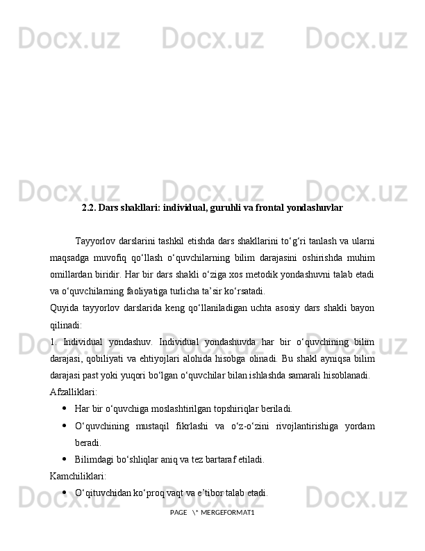 2.2. Dars shakllari: individual, guruhli va frontal yondashuvlar
Tayyorlov darslarini tashkil etishda dars shakllarini to‘g‘ri tanlash va ularni
maqsadga   muvofiq   qo‘llash   o‘quvchilarning   bilim   darajasini   oshirishda   muhim
omillardan biridir. Har bir dars shakli o‘ziga xos metodik yondashuvni talab etadi
va o‘quvchilarning faoliyatiga turlicha ta’sir ko‘rsatadi.
Quyida   tayyorlov   darslarida   keng   qo‘llaniladigan   uchta   asosiy   dars   shakli   bayon
qilinadi:
1.   Individual   yondashuv.   Individual   yondashuvda   har   bir   o‘quvchining   bilim
darajasi,   qobiliyati   va   ehtiyojlari   alohida   hisobga   olinadi.   Bu   shakl   ayniqsa   bilim
darajasi past yoki yuqori bo‘lgan o‘quvchilar bilan ishlashda samarali hisoblanadi.
Afzalliklari:
 Har bir o‘quvchiga moslashtirilgan topshiriqlar beriladi.
 O‘quvchining   mustaqil   fikrlashi   va   o‘z-o‘zini   rivojlantirishiga   yordam
beradi.
 Bilimdagi bo‘shliqlar aniq va tez bartaraf etiladi.
Kamchiliklari:
 O‘qituvchidan ko‘proq vaqt va e’tibor talab etadi.
PAGE   \* MERGEFORMAT1 