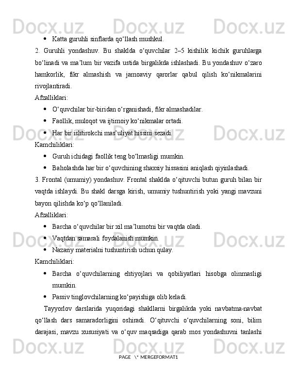  Katta guruhli sinflarda qo‘llash mushkul.
2.   Guruhli   yondashuv.   Bu   shaklda   o‘quvchilar   2–5   kishilik   kichik   guruhlarga
bo‘linadi  va ma’lum bir vazifa ustida birgalikda ishlashadi.  Bu yondashuv o‘zaro
hamkorlik,   fikr   almashish   va   jamoaviy   qarorlar   qabul   qilish   ko‘nikmalarini
rivojlantiradi.
Afzalliklari:
 O‘quvchilar bir-biridan o‘rganishadi, fikr almashadilar.
 Faollik, muloqot va ijtimoiy ko‘nikmalar ortadi.
 Har bir ishtirokchi mas’uliyat hissini sezadi.
Kamchiliklari:
 Guruh ichidagi faollik teng bo‘lmasligi mumkin.
 Baholashda har bir o‘quvchining shaxsiy hissasini aniqlash qiyinlashadi.
3. Frontal  (umumiy)  yondashuv. Frontal  shaklda o‘qituvchi  butun guruh bilan bir
vaqtda ishlaydi. Bu shakl  darsga kirish, umumiy tushuntirish yoki yangi mavzuni
bayon qilishda ko‘p qo‘llaniladi.
Afzalliklari:
 Barcha o‘quvchilar bir xil ma’lumotni bir vaqtda oladi.
 Vaqtdan samarali foydalanish mumkin.
 Nazariy materialni tushuntirish uchun qulay.
Kamchiliklari:
 Barcha   o‘quvchilarning   ehtiyojlari   va   qobiliyatlari   hisobga   olinmasligi
mumkin.
 Passiv tinglovchilarning ko‘payishiga olib keladi.
Tayyorlov   darslarida   yuqoridagi   shakllarni   birgalikda   yoki   navbatma-navbat
qo‘llash   dars   samaradorligini   oshiradi.   O‘qituvchi   o‘quvchilarning   soni,   bilim
darajasi,   mavzu   xususiyati   va   o‘quv   maqsadiga   qarab   mos   yondashuvni   tanlashi
PAGE   \* MERGEFORMAT1 