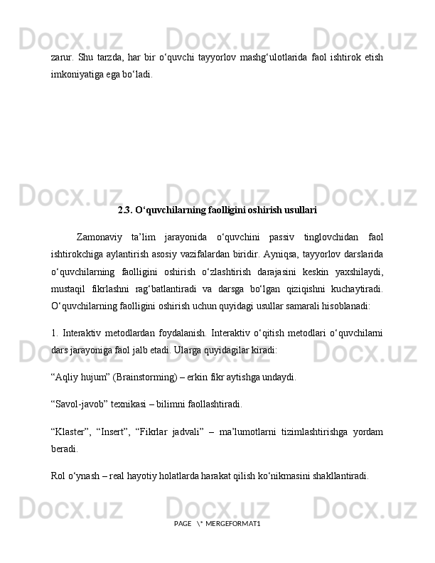 zarur.   Shu   tarzda,   har   bir   o‘quvchi   tayyorlov   mashg‘ulotlarida   faol   ishtirok   etish
imkoniyatiga ega bo‘ladi.
2.3. O‘quvchilarning faolligini oshirish usullari
Zamonaviy   ta’lim   jarayonida   o‘quvchini   passiv   tinglovchidan   faol
ishtirokchiga aylantirish asosiy  vazifalardan biridir. Ayniqsa, tayyorlov darslarida
o‘quvchilarning   faolligini   oshirish   o‘zlashtirish   darajasini   keskin   yaxshilaydi,
mustaqil   fikrlashni   rag‘batlantiradi   va   darsga   bo‘lgan   qiziqishni   kuchaytiradi.
O‘quvchilarning faolligini oshirish uchun quyidagi usullar samarali hisoblanadi:
1.   Interaktiv   metodlardan   foydalanish.   Interaktiv   o‘qitish   metodlari   o‘quvchilarni
dars jarayoniga faol jalb etadi. Ularga quyidagilar kiradi:
“Aqliy hujum” (Brainstorming) – erkin fikr aytishga undaydi.
“Savol-javob” texnikasi – bilimni faollashtiradi.
“Klaster”,   “Insert”,   “Fikrlar   jadvali”   –   ma’lumotlarni   tizimlashtirishga   yordam
beradi.
Rol o‘ynash – real hayotiy holatlarda harakat qilish ko‘nikmasini shakllantiradi.
PAGE   \* MERGEFORMAT1 
