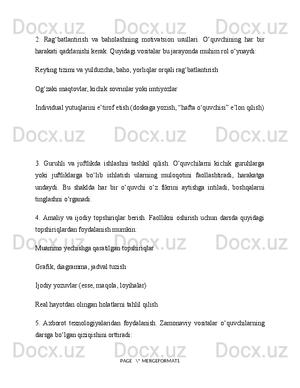 2.   Rag‘batlantirish   va   baholashning   motivatsion   usullari.   O‘quvchining   har   bir
harakati qadrlanishi kerak. Quyidagi vositalar bu jarayonda muhim rol o‘ynaydi: 
Reyting tizimi va yulduzcha, baho, yorliqlar orqali rag‘batlantirish
Og‘zaki maqtovlar, kichik sovrinlar yoki imtiyozlar
Individual yutuqlarini e’tirof etish (doskaga yozish, “hafta o‘quvchisi” e’lon qilish)
3.   Guruhli   va   juftlikda   ishlashni   tashkil   qilish.   O‘quvchilarni   kichik   guruhlarga
yoki   juftliklarga   bo‘lib   ishlatish   ularning   muloqotini   faollashtiradi,   harakatga
undaydi.   Bu   shaklda   har   bir   o‘quvchi   o‘z   fikrini   aytishga   intiladi,   boshqalarni
tinglashni o‘rganadi.
4.   Amaliy   va   ijodiy   topshiriqlar   berish.   Faollikni   oshirish   uchun   darsda   quyidagi
topshiriqlardan foydalanish mumkin:
Muammo yechishga qaratilgan topshiriqlar
Grafik, diagramma, jadval tuzish
Ijodiy yozuvlar (esse, maqola, loyihalar)
Real hayotdan olingan holatlarni tahlil qilish
5.   Axborot   texnologiyalaridan   foydalanish.   Zamonaviy   vositalar   o‘quvchilarning
darsga bo‘lgan qiziqishini orttiradi:
PAGE   \* MERGEFORMAT1 