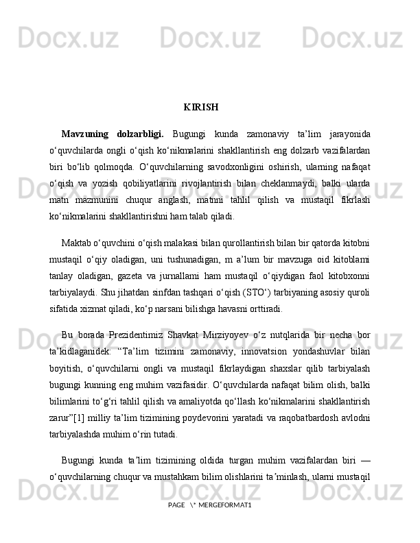                                                         KIRISH
Mavzuning   dolzarbligi.   Bugungi   kunda   zamonaviy   ta’lim   jarayonida
o‘quvchilarda   ongli   o‘qish   ko‘nikmalarini   shakllantirish   eng   dolzarb   vazifalardan
biri   bo‘lib   qolmoqda.   O‘quvchilarning   savodxonligini   oshirish,   ularning   nafaqat
o‘qish   va   yozish   qobiliyatlarini   rivojlantirish   bilan   cheklanmaydi,   balki   ularda
matn   mazmunini   chuqur   anglash,   matnni   tahlil   qilish   va   mustaqil   fikrlash
ko‘nikmalarini shakllantirishni ham talab qiladi. 
Maktab o‘quvchini o‘qish malakasi bilan qurollantirish bilan bir qatorda kitobni
mustaqil   o‘qiy   oladigan,   uni   tushunadigan,   m   a’lum   bir   mavzuga   oid   kitoblami
tanlay   oladigan,   gazeta   va   jurnallami   ham   mustaqil   o‘qiydigan   faol   kitobxonni
tarbiyalaydi. Shu jihatdan sinfdan tashqari o‘qish (STO‘) tarbiyaning asosiy quroli
sifatida xizmat qiladi, ko‘p narsani bilishga havasni orttiradi.
Bu   borada   Prezidentimiz   Shavkat   Mirziyoyev   o‘z   nutqlarida   bir   necha   bor
ta’kidlaganidek:   “Ta’lim   tizimini   zamonaviy,   innovatsion   yondashuvlar   bilan
boyitish,   o‘quvchilarni   ongli   va   mustaqil   fikrlaydigan   shaxslar   qilib   tarbiyalash
bugungi kunning eng muhim vazifasidir. O‘quvchilarda nafaqat  bilim olish, balki
bilimlarini to‘g‘ri tahlil qilish va amaliyotda qo‘llash ko‘nikmalarini shakllantirish
zarur”[1] milliy ta’lim tizimining poydevorini yaratadi va raqobatbardosh avlodni
tarbiyalashda muhim o‘rin tutadi.
Bugungi   kunda   ta lim   tizimining   oldida   turgan   muhim   vazifalardan   biri   —ʼ
o‘quvchilarning chuqur va mustahkam bilim olishlarini ta minlash, ularni mustaqil	
ʼ
PAGE   \* MERGEFORMAT1 