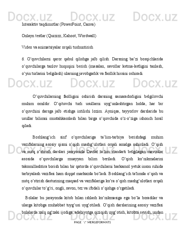 Interaktiv taqdimotlar (PowerPoint, Canva)
Onlayn testlar (Quizizz, Kahoot, Wordwall)
Video va animatsiyalar orqali tushuntirish
6.   O‘quvchilarni   qaror   qabul   qilishga   jalb   qilish.   Darsning   ba’zi   bosqichlarida
o‘quvchilarga   tanlov   huquqini   berish   (masalan,   savollar   ketma-ketligini   tanlash,
o‘yin turlarini belgilash) ularning javobgarlik va faollik hissini oshiradi.
O‘quvchilarning   faolligini   oshirish   darsning   samaradorligini   belgilovchi
muhim   omildir.   O‘qituvchi   turli   usullarni   uyg‘unlashtirgan   holda,   har   bir
o‘quvchini   darsga   jalb   etishga   intilishi   lozim.   Ayniqsa,   tayyorlov   darslarida   bu
usullar   bilimni   mustahkamlash   bilan   birga   o‘quvchida   o‘z-o‘ziga   ishonch   hosil
qiladi.
Boshlang‘ich   sinf   o‘quvchilariga   ta’lim-tarbiya   berishdagi   muhim
vazifalarning   asosiy   qismi   o‘qish   mashg‘ulotlari   orqali   amalga   oshiriladi.   O‘qish
va   nutq   o‘stirish   darslari   jarayonida   Davlat   ta`lim   standarti   belgilagan   mavzular
asosida   o‘quvchilarga   muayyan   bilim   beriladi.   O‘qish   ko‘nikmalarini
takomillashtira borish bilan bir qatorda o‘quvchilarni barkamol yetuk inson ruhida
tarbiyalash vazifasi ham diqqat markazda bo‘ladi. Boshlang‘ich ta'limda o‘qish va
nutq o‘stirish dasturining maqsad va vazifalariga ko‘ra o‘qish mashg‘ulotlari orqali
o‘quvchilar to‘g‘ri, ongli, ravon, tez va ifodali o‘qishga o‘rgatiladi. 
    Bolalar   bu   jarayonda   kitob   bilan   ishlash   ko‘nikmasiga   ega   bo‘la   boradilar   va
ularga   kitobga   muhabbat   tuyg‘usi   uyg‘otiladi.   O‘qish   darslarining   asosiy   vazifasi
bolalarda xalq og‘zaki ijodiga, adabiyotga qiziqish uyg‘otish, kitobni sevish, undan
PAGE   \* MERGEFORMAT1 