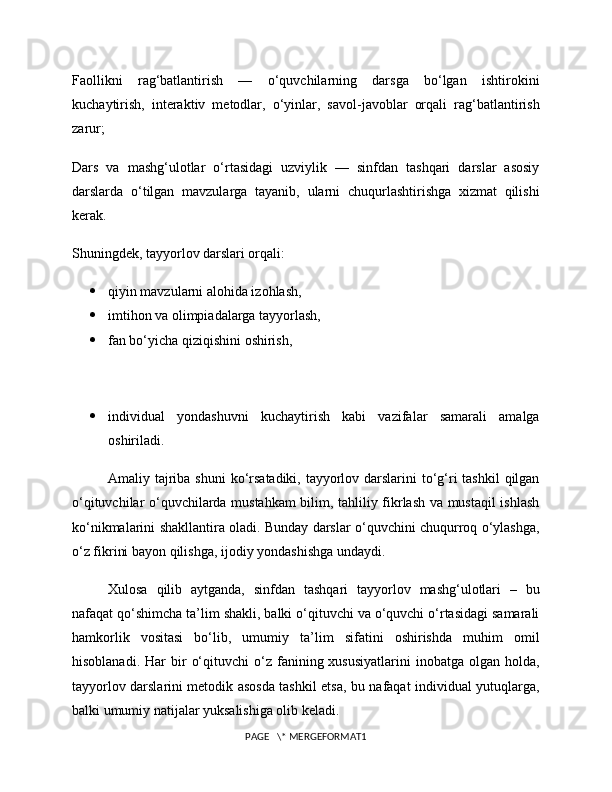 Faollikni   rag‘batlantirish   —   o‘quvchilarning   darsga   bo‘lgan   ishtirokini
kuchaytirish,   interaktiv   metodlar,   o‘yinlar,   savol-javoblar   orqali   rag‘batlantirish
zarur;
Dars   va   mashg‘ulotlar   o‘rtasidagi   uzviylik   —   sinfdan   tashqari   darslar   asosiy
darslarda   o‘tilgan   mavzularga   tayanib,   ularni   chuqurlashtirishga   xizmat   qilishi
kerak.
Shuningdek, tayyorlov darslari orqali:
 qiyin mavzularni alohida izohlash,
 imtihon va olimpiadalarga tayyorlash,
 fan bo‘yicha qiziqishini oshirish,
 individual   yondashuvni   kuchaytirish   kabi   vazifalar   samarali   amalga
oshiriladi.
Amaliy tajriba shuni  ko‘rsatadiki, tayyorlov darslarini  to‘g‘ri tashkil  qilgan
o‘qituvchilar o‘quvchilarda mustahkam  bilim, tahliliy fikrlash va mustaqil ishlash
ko‘nikmalarini shakllantira oladi. Bunday darslar o‘quvchini chuqurroq o‘ylashga,
o‘z fikrini bayon qilishga, ijodiy yondashishga undaydi.
Xulosa   qilib   aytganda,   sinfdan   tashqari   tayyorlov   mashg‘ulotlari   –   bu
nafaqat qo‘shimcha ta’lim shakli, balki o‘qituvchi va o‘quvchi o‘rtasidagi samarali
hamkorlik   vositasi   bo‘lib,   umumiy   ta’lim   sifatini   oshirishda   muhim   omil
hisoblanadi.  Har  bir   o‘qituvchi  o‘z  fanining  xususiyatlarini  inobatga  olgan  holda,
tayyorlov darslarini metodik asosda tashkil etsa, bu nafaqat individual yutuqlarga,
balki umumiy natijalar yuksalishiga olib keladi.
PAGE   \* MERGEFORMAT1 