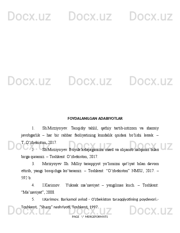 FOYDALANILGAN ADABIYOTLAR
1. Sh. Mirziyo y ev .   Tanqidiy   tahlil,   qathiy   tartib-intizom   va   shaxsiy
javobgarlik   –   har   bir   rahbar   faoliyatining   kundalik   qoidasi   bo lishi   kerak.   –ʻ
T.:O zbekiston, 2017.	
ʻ
2. Sh. Mirziyo y ev .   Buyuk kelajagimizni mard va olijanob xalqimiz bilan
birga quramiz. – Toshkent: O zbekiston, 2017	
ʻ .
3. Mirziyoyev   Sh.   Milliy   taraqqiyot   yo‘limizni   qat’iyat   bilan   davom
ettirib,   yangi   bosqichga   ko‘taramiz.   –   Toshkent:   “O zbekiston”   NMIU,   2017.   –	
ʻ
592 b.
4. I.Karimov.     Yuksak   ma’naviyat   –   yengilmas   kuch.   –   Toshkent:
“Ma’naviyat”, 2008.
5. I.Karimov.   Barkamol   avlod   -   Oʻzbekiston   taraqqiyotining   poydevori.-
Toshkent,  “Sharq” nashriyoti, Toshkent, 1997.
PAGE   \* MERGEFORMAT1 