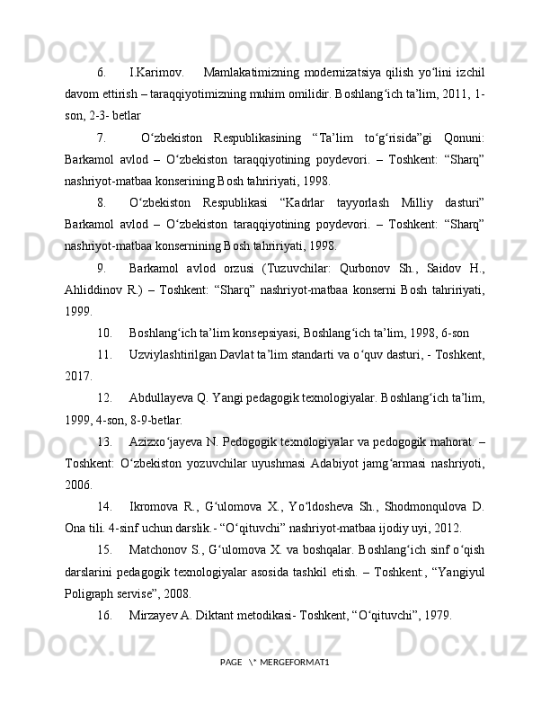6. I.Karimov.         Mamlakatimizning   modernizatsiya   qilish   yo lini   izchilʻ
davom ettirish – taraqqiyotimizning muhim omilidir. Boshlang ich ta’lim, 2011, 1-	
ʻ
son, 2-3- betlar
7.   O zbekiston   Respublikasining   “Ta’lim   to g risida”gi   Qonuni:	
ʻ ʻ ʻ
Barkamol   avlod   –   O zbekiston   taraqqiyotining   poydevori.   –   Toshkent:   “Sharq”	
ʻ
nashriyot-matbaa konserining Bosh tahririyati, 1998. 
8. O zbekiston   Respublikasi   “Kadrlar   tayyorlash   Milliy   dasturi”	
ʻ
Barkamol   avlod   –   O zbekiston   taraqqiyotining   poydevori.   –   Toshkent:   “Sharq”	
ʻ
nashriyot-matbaa konsernining Bosh tahririyati, 1998.
9. Barkamol   avlod   orzusi   (Tuzuvchilar:   Qurbonov   Sh.,   Saidov   H.,
Ahliddinov   R.)   –   Toshkent:   “Sharq”   nashriyot-matbaa   konserni   Bosh   tahririyati,
1999.
10. Boshlang ich ta’lim konsepsiyasi, Boshlang ich ta’lim, 1998, 6-son 
ʻ ʻ
11. Uzviylashtirilgan Davlat ta’lim standarti va o quv dasturi, - Toshkent,	
ʻ
2017.
12. Abdullayeva Q. Yangi pedagogik texnologiyalar. Boshlang ich ta’lim,	
ʻ
1999, 4-son, 8-9-betlar.
13. Azizxo jayeva N. Pedogogik texnologiyalar va pedogogik mahorat. –	
ʻ
Toshkent:   O zbekiston   yozuvchilar   uyushmasi   Adabiyot   jamg armasi   nashriyoti,	
ʻ ʻ
2006.
14. Ikromova   R.,   G ulomova   X.,   Yo ldosheva   Sh.,   Shodmonqulova   D.	
ʻ ʻ
Ona tili. 4-sinf uchun darslik.- “O qituvchi” nashriyot-matbaa ijodiy uyi, 2012.  	
ʻ
15. Matchonov S., G ulomova X. va boshqalar. Boshlang ich sinf o qish	
ʻ ʻ ʻ
darslarini   pedagogik   texnologiyalar   asosida   tashkil   etish.   –   Toshkent:,   “Yangiyul
Poligraph servise”, 2008. 
16. Mirzayev A. Diktant metodikasi- Toshkent, “O qituvchi”, 1979.	
ʻ
PAGE   \* MERGEFORMAT1 