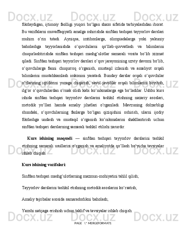 fikrlaydigan,   ijtimoiy   faolligi   yuqori   bo‘lgan   shaxs   sifatida   tarbiyalashdan   iborat.
Bu vazifalarni muvaffaqiyatli amalga oshirishda sinfdan tashqari tayyorlov darslari
muhim   o‘rin   tutadi.   Ayniqsa,   imtihonlarga,   olimpiadalarga   yoki   yakuniy
baholashga   tayyorlanishda   o‘quvchilarni   qo‘llab-quvvatlash   va   bilimlarini
chuqurlashtirishda   sinfdan   tashqari   mashg‘ulotlar   samarali   vosita   bo‘lib   xizmat
qiladi. Sinfdan tashqari tayyorlov darslari o‘quv jarayonining uzviy davomi bo‘lib,
o‘quvchilarga   fanni   chuqurroq   o‘rganish,   mustaqil   izlanish   va   amaliyot   orqali
bilimlarini   mustahkamlash   imkonini   yaratadi.   Bunday   darslar   orqali   o‘quvchilar
o‘zlarining   iqtidorini   yuzaga   chiqarish,   savol-javoblar   orqali   bilimlarini   boyitish,
ilg‘or  o‘quvchilardan o‘rnak  olish  kabi   ko‘nikmalarga ega  bo‘ladilar. Ushbu  kurs
ishida   sinfdan   tashqari   tayyorlov   darslarini   tashkil   etishning   nazariy   asoslari,
metodik   yo‘llari   hamda   amaliy   jihatlari   o‘rganiladi.   Mavzuning   dolzarbligi
shundaki,   o‘quvchilarning   fanlarga   bo‘lgan   qiziqishini   oshirish,   ularni   ijodiy
fikrlashga   undash   va   mustaqil   o‘rganish   ko‘nikmalarini   shakllantirish   uchun
sinfdan tashqari darslarning samarali tashkil etilishi zarurdir.
Kurs   ishining   maqsadi   —   sinfdan   tashqari   tayyorlov   darslarini   tashkil
etishning samarali  usullarini  o‘rganish va amaliyotda  qo‘llash  bo‘yicha tavsiyalar
ishlab chiqish.
Kurs ishining vazifalari:
Sinfdan tashqari mashg‘ulotlarning mazmun-mohiyatini tahlil qilish;
Tayyorlov darslarini tashkil etishning metodik asoslarini ko‘rsatish;
Amaliy tajribalar asosida samaradorlikni baholash;
Yaxshi natijaga erishish uchun taklif va tavsiyalar ishlab chiqish.
PAGE   \* MERGEFORMAT1 