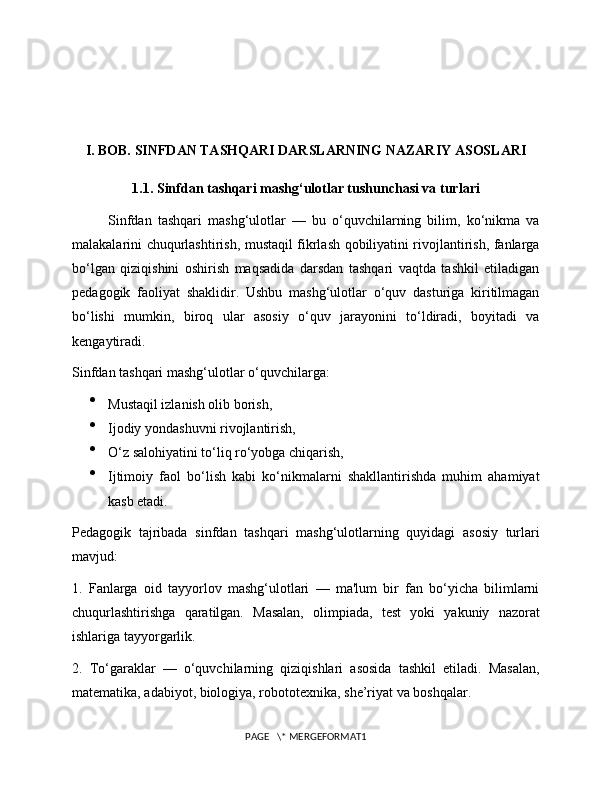 I. BOB. SINFDAN TASHQARI DARSLARNING NAZARIY ASOSLARI
1.1. Sinfdan tashqari mashg‘ulotlar tushunchasi va turlari
Sinfdan   tashqari   mashg‘ulotlar   —   bu   o‘quvchilarning   bilim,   ko‘nikma   va
malakalarini chuqurlashtirish, mustaqil fikrlash qobiliyatini rivojlantirish, fanlarga
bo‘lgan   qiziqishini   oshirish   maqsadida   darsdan   tashqari   vaqtda   tashkil   etiladigan
pedagogik   faoliyat   shaklidir.   Ushbu   mashg‘ulotlar   o‘quv   dasturiga   kiritilmagan
bo‘lishi   mumkin,   biroq   ular   asosiy   o‘quv   jarayonini   to‘ldiradi,   boyitadi   va
kengaytiradi.
Sinfdan tashqari mashg‘ulotlar o‘quvchilarga:

Mustaqil izlanish olib borish,

Ijodiy yondashuvni rivojlantirish,

O‘z salohiyatini to‘liq ro‘yobga chiqarish,

Ijtimoiy   faol   bo‘lish   kabi   ko‘nikmalarni   shakllantirishda   muhim   ahamiyat
kasb etadi.
Pedagogik   tajribada   sinfdan   tashqari   mashg‘ulotlarning   quyidagi   asosiy   turlari
mavjud:
1.   Fanlarga   oid   tayyorlov   mashg‘ulotlari   —   ma'lum   bir   fan   bo‘yicha   bilimlarni
chuqurlashtirishga   qaratilgan.   Masalan,   olimpiada,   test   yoki   yakuniy   nazorat
ishlariga tayyorgarlik.
2.   To‘garaklar   —   o‘quvchilarning   qiziqishlari   asosida   tashkil   etiladi.   Masalan,
matematika, adabiyot, biologiya, robototexnika, she’riyat va boshqalar.
PAGE   \* MERGEFORMAT1 