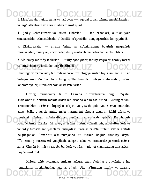 3. Musobaqalar, viktorinalar va tanlovlar — raqobat orqali bilimni mustahkamlash
va rag‘batlantirish vositasi sifatida xizmat qiladi.
4.   Ijodiy   uchrashuvlar   va   davra   suhbatlari   —   fan   arboblari,   olimlar   yoki
mutaxassislar bilan suhbatlar o‘tkazilib, o‘quvchilar dunyoqarashini kengaytiradi.
5.   Ekskursiyalar   —   amaliy   bilim   va   ko‘nikmalarni   boyitish   maqsadida
muassasalar, muzeylar, korxonalar, ilmiy markazlarga tashriflar tashkil etiladi.
6. Ma’naviy-ma’rifiy tadbirlar — milliy qadriyatlar, tarixiy voqealar, adabiy meros
va umuminsoniy fazilatlar targ‘ib qilinadi.
Shuningdek, zamonaviy ta’limda axborot texnologiyalaridan foydalanilgan sinfdan
tashqari   mashg‘ulotlar   ham   keng   qo‘llanilmoqda:   onlayn   viktorinalar,   virtual
laboratoriyalar, interaktiv darslar va vebinarlar.
Hozirgi   zamonaviy   ta’lim   tizimida   o‘quvchilarda   ongli   o‘qishni
shakllantirish dolzarb masalalardan biri  sifatida oldimizda turibdi. Buning sababi,
savodxonlikni   oshirish   faqatgina   o‘qish   va   yozish   qobiliyatini   rivojlantirishni
emas,   balki   o‘quvchilarning   matn   mazmunini   chuqur   anglash,   tahlil   qilish   va
mustaqil   fikrlash   qobiliyatlarini   shakllantirishni   talab   qiladi.   Bu   borada
Prezidentimiz   Shavkat   Mirziyoyev   ta’lim   sifatini   yuksaltirish,   raqobatbardosh   va
tanqidiy   fikrlaydigan   yoshlarni   tarbiyalash   masalasini   o‘ta   muhim   vazifa   sifatida
belgilaganlar.   Prezident   o‘z   nutqlarida   bu   masala   haqida   shunday   deydi:
“Ta’limning   mazmunini   yangilash,   xalqaro   talab   va   standartlarga   moslashtirish
zarur. Chunki bilimli va raqobatbardosh yoshlar – ertangi kunimizning mustahkam
poydevoridir”[4] .
Xulosa   qilib   aytganda,   sinfdan   tashqari   mashg‘ulotlar   o‘quvchilarni   har
tomonlama   rivojlantirishga   xizmat   qiladi.   Ular   ta’limning   amaliy   va   nazariy
PAGE   \* MERGEFORMAT1 