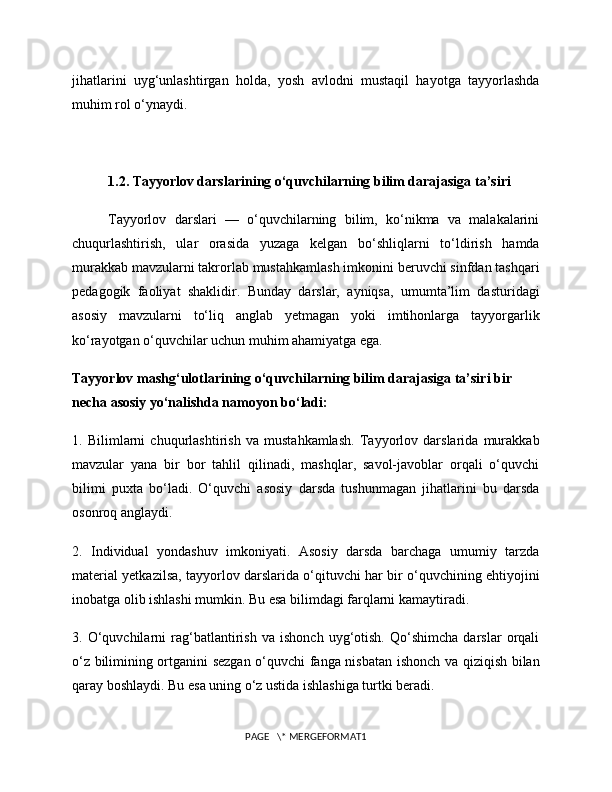jihatlarini   uyg‘unlashtirgan   holda,   yosh   avlodni   mustaqil   hayotga   tayyorlashda
muhim rol o‘ynaydi.
1.2. Tayyorlov darslarining o‘quvchilarning bilim darajasiga ta’siri
Tayyorlov   darslari   —   o‘quvchilarning   bilim,   ko‘nikma   va   malakalarini
chuqurlashtirish,   ular   orasida   yuzaga   kelgan   bo‘shliqlarni   to‘ldirish   hamda
murakkab mavzularni takrorlab mustahkamlash imkonini beruvchi sinfdan tashqari
pedagogik   faoliyat   shaklidir.   Bunday   darslar,   ayniqsa,   umumta’lim   dasturidagi
asosiy   mavzularni   to‘liq   anglab   yetmagan   yoki   imtihonlarga   tayyorgarlik
ko‘rayotgan o‘quvchilar uchun muhim ahamiyatga ega.
Tayyorlov mashg‘ulotlarining o‘quvchilarning bilim darajasiga ta’siri bir 
necha asosiy yo‘nalishda namoyon bo‘ladi:
1.   Bilimlarni   chuqurlashtirish   va   mustahkamlash.   Tayyorlov   darslarida   murakkab
mavzular   yana   bir   bor   tahlil   qilinadi,   mashqlar,   savol-javoblar   orqali   o‘quvchi
bilimi   puxta   bo‘ladi.   O‘quvchi   asosiy   darsda   tushunmagan   jihatlarini   bu   darsda
osonroq anglaydi.
2.   Individual   yondashuv   imkoniyati.   Asosiy   darsda   barchaga   umumiy   tarzda
material yetkazilsa, tayyorlov darslarida o‘qituvchi har bir o‘quvchining ehtiyojini
inobatga olib ishlashi mumkin. Bu esa bilimdagi farqlarni kamaytiradi.
3.   O‘quvchilarni   rag‘batlantirish   va   ishonch   uyg‘otish.   Qo‘shimcha   darslar   orqali
o‘z bilimining ortganini sezgan o‘quvchi fanga nisbatan ishonch va qiziqish bilan
qaray boshlaydi. Bu esa uning o‘z ustida ishlashiga turtki beradi.
PAGE   \* MERGEFORMAT1 