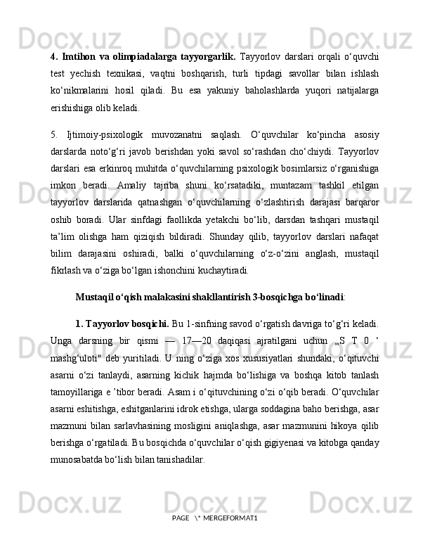 4.   Imtihon   va   olimpiadalarga   tayyorgarlik.   Tayyorlov   darslari   orqali   o‘quvchi
test   yechish   texnikasi,   vaqtni   boshqarish,   turli   tipdagi   savollar   bilan   ishlash
ko‘nikmalarini   hosil   qiladi.   Bu   esa   yakuniy   baholashlarda   yuqori   natijalarga
erishishiga olib keladi.
5.   Ijtimoiy-psixologik   muvozanatni   saqlash.   O‘quvchilar   ko‘pincha   asosiy
darslarda   noto‘g‘ri   javob   berishdan   yoki   savol   so‘rashdan   cho‘chiydi.   Tayyorlov
darslari esa erkinroq muhitda o‘quvchilarning psixologik bosimlarsiz o‘rganishiga
imkon   beradi.   Amaliy   tajriba   shuni   ko‘rsatadiki,   muntazam   tashkil   etilgan
tayyorlov   darslarida   qatnashgan   o‘quvchilarning   o‘zlashtirish   darajasi   barqaror
oshib   boradi.   Ular   sinfdagi   faollikda   yetakchi   bo‘lib,   darsdan   tashqari   mustaqil
ta’lim   olishga   ham   qiziqish   bildiradi.   Shunday   qilib,   tayyorlov   darslari   nafaqat
bilim   darajasini   oshiradi,   balki   o‘quvchilarning   o‘z-o‘zini   anglash,   mustaqil
fikrlash va o‘ziga bo‘lgan ishonchini kuchaytiradi.
Mustaqil o‘qish malakasini shakllantirish 3-bosqichga bo‘linadi : 
1. Tayyorlov bosqichi.  Bu 1-sinfning savod o‘rgatish davriga to‘g‘ri keladi.
Unga   darsning   bir   qismi   —   17—20   daqiqasi   ajratilgani   uchun   ,,S   T   0   ‘
mashg‘uloti"   deb   yuritiladi.   U   ning   o‘ziga   xos   xususiyatlari   shundaki,   o‘qituvchi
asarni   o‘zi   tanlaydi,   asarning   kichik   hajmda   bo‘lishiga   va   boshqa   kitob   tanlash
tamoyillariga e ’tibor beradi. Asam i o‘qituvchining o‘zi o‘qib beradi. O‘quvchilar
asarni eshitishga, eshitganlarini idrok etishga, ularga soddagina baho berishga, asar
mazmuni   bilan   sarlavhasining   mosligini   aniqlashga,   asar   mazmunini   hikoya   qilib
berishga o‘rgatiladi. Bu bosqichda o‘quvchilar o‘qish gigiyenasi va kitobga qanday
munosabatda bo‘lish bilan tanishadilar.
PAGE   \* MERGEFORMAT1 