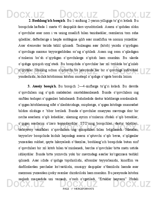  2. Boshlang‘ich bosqich . Bu 1-sinfning 2-yarim yilligiga to‘g‘ri keladi. Bu
bosqichda haftada 1 marta 45 daqiqalik dars uyushtiriladi. Asarni o‘qishdan oldin
o‘quvchilar   asar   nom   i   va   uning   muallifi   bilan   tanishadilar,   rasmlarini   tom   osha
qiladilar, daftarlariga u haqda soddagina qilib asar muallifini va nomini yozadilar.
Asar   elementar   tarzda   tahlil   qilinadi.   Tanlangan   asar   (kitob)   yaxshi   o‘qiydigan
o‘quvchiga   maxsus   tayyorgarlikdan   so‘ng   o‘qitiladi.   Asam   ing   oson   o‘qiladigan
o‘rinlarini   bo‘sh   o‘qiydigan   o‘quvchilarga   o‘qitish   ham   mumkin.   Bu   ularda
o‘qishga   qiziqish  uyg‘otadi.  Bu  bosqichda  o‘quvchilar  har  xil  tezlikda  bo‘g‘inlab
o‘qiydilar.   Shuning   uchun   o‘qituvchi   bu   jarayonda   har   bir   o‘quvchiga   individual
yondashishi, kichik kitobxonni kitobni mustaqil o‘qishga o‘rgata borishi lozim. 
3.   Asosiy   bosqich.   Bu   bosqich   2—4-sinflarga   to‘g‘ri   keladi.   Bu   davrda
o‘quvchilam   ing   o‘qish   malakalari   mustahkamlanadi.   Bunda   o‘quvchilam   ing
sinfdan tashqari o‘qiganlari baholanadi. Baholashda dastur talablariga asoslaniladi:
o‘qigan kitoblarining sifat o‘zlashtirishiga, miqdoriga, o‘qigan kitobiga munosabat
bildira   olishiga   e   ’tibor   beriladi.   Bunda   o‘quvchilar   muayyan   mavzuga   doir   bir
necha   asarlarni   o‘qib   keladilar,   ularning   ayrim   o‘rinlarini   ifodali   o‘qib   beradilar,
o‘qigan   asarlarini   o‘zaro   taqqoslaydilar.   STO‘ning   bosqichlari,   dastur   talablari,
tarbiyaviy   vazifalari   o‘quvchilam   ing   qiziqishlari   bilan   belgilanadi.   Masalan,
tayyorlov   bosqichida   kichik   hajmdagi   asarni   o‘qituvchi   o‘qib   bersa,   o‘qilganlar
yuzasidan   suhbat,   qayta   hikoyalash   o‘tkazilsa,   boshlang‘ich   bosqichda   butun   sinf
o‘quvchilari  bir   xil  kitob  bilan  ta’minlanadi,  barcha  o‘quvchilar  bitta  matn  ustida
ishlaydilar.   Bunda   bitta   yozuvchi   yoki   bir   mavzudagi   asarlar   ko‘rgazmasi   tashkil
qilinadi.   Asar   ichda   o‘qishga   topshirilishi,   albomlar   tayyorlanishi,   kinofilm   va
diafilmlardan   parchalar   ko‘rsatilishi,   musiqiy   daqiqalar   o‘tkazilishi   hamda   asar
mazmuni yuzasidan ijodiy rasmlar chizdirilishi ham mumkin. Bu jarayonda kitobni
saqlash   maqsadida   uni   vamash,   o‘rash   o‘rgatiladi,   “Ertaklar   bayrami”   Ifodali
PAGE   \* MERGEFORMAT1 