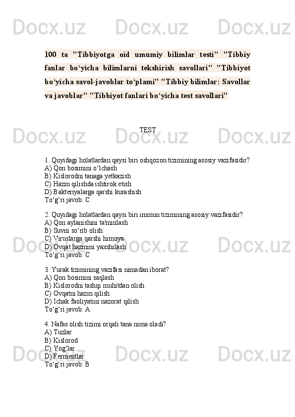 100   ta   "Tibbiyotga   oid   umumiy   bilimlar   testi"   "Tibbiy
fanlar   bo‘yicha   bilimlarni   tekshirish   savollari"   "Tibbiyot
bo‘yicha savol-javoblar to‘plami" "Tibbiy bilimlar: Savollar
va javoblar" "Tibbiyot fanlari bo‘yicha test savollari"
TEST
1. Quyidagi holatlardan qaysi biri oshqozon tizimining asosiy vazifasidir?
A) Qon bosimini o‘lchash
B) Kislorodni tanaga yetkazish
C) Hazm qilishda ishtirok etish
D) Bakteriyalarga qarshi kurashish
To‘g‘ri javob: C
2. Quyidagi holatlardan qaysi biri immun tizimining asosiy vazifasidir?
A) Qon aylanishini ta'minlash
B) Suvni so‘rib olish
C) Viruslarga qarshi himoya
D) Ovqat hazmini yaxshilash
To‘g‘ri javob: C
3. Yurak tizimining vazifasi nimadan iborat?
A) Qon bosimini saqlash
B) Kislorodni tashqi muhitdan olish
C) Ovqatni hazm qilish
D) Ichak faoliyatini nazorat qilish
To‘g‘ri javob: A
4. Nafas olish tizimi orqali tana nima oladi?
A) Tuzlar
B) Kislorod
C) Yog‘lar
D) Fermentlar
To‘g‘ri javob: B 